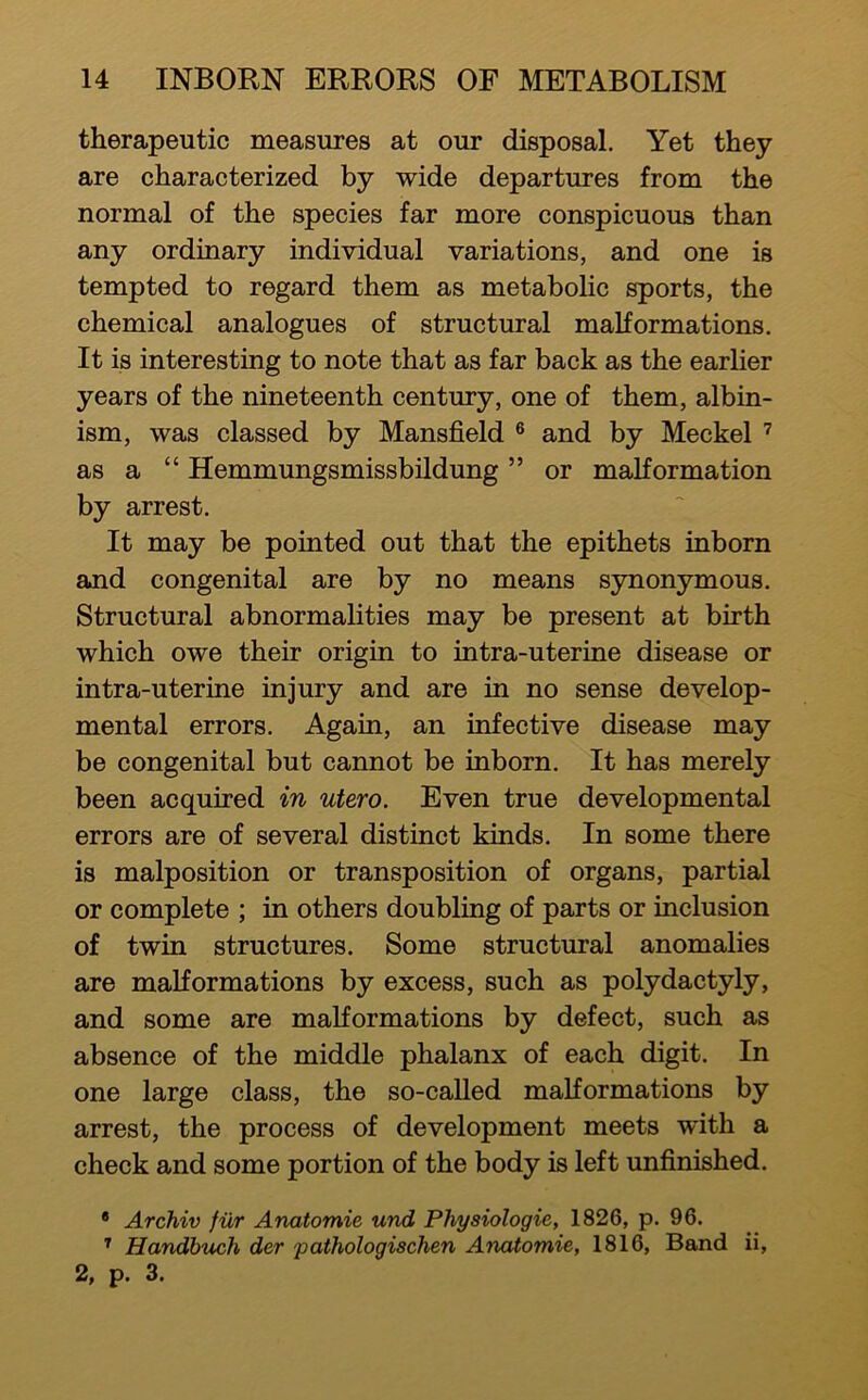 therapeutic measures at our disposal. Yet they are characterized by wide departures from the normal of the species far more conspicuous than any ordinary individual variations, and one is tempted to regard them as metabolic sports, the chemical analogues of structural malformations. It is interesting to note that as far back as the earlier years of the nineteenth century, one of them, albin- ism, was classed by Mansfield ® and by Meckel as a “ Hemmungsmissbildung ” or malformation by arrest. It may be pointed out that the epithets inborn and congenital are by no means synonymous. Structural abnormalities may be present at birth which owe their origin to intra-uterine disease or intra-uterine injury and are in no sense develop- mental errors. Again, an infective disease may be congenital but cannot be inborn. It has merely been acquired in utero. Even true developmental errors are of several distinct kinds. In some there is malposition or transposition of organs, partial or complete ; in others doubling of parts or inclusion of twin structures. Some structural anomalies are malformations by excess, such as polydactyly, and some are malformations by defect, such as absence of the middle phalanx of each digit. In one large class, the so-caUed malformations by arrest, the process of development meets with a check and some portion of the body is left unfinished. * Archiv fur Anatomie und Physiologic, 1826, p. 96. ^ Handbuch der pathologischen Anatomie, 1816, Band ii, 2, p. 3.