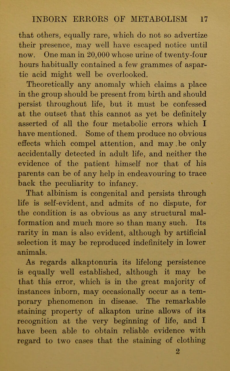 that others, equally rare, which do not so advertize their presence, may well have escaped notice until now. One man in 20,000 whose urine of twenty-four hours habitually contained a few grammes of aspar- tic acid might weU be overlooked. Theoretically any anomaly which claims a place in the group should be present from birth and should persist throughout life, but it must be confessed at the outset that this cannot as yet be definitely asserted of all the four metabolic errors which I have mentioned. Some of them produce no obvious effects which compel attention, and may .be only accidentally detected in adult life, and neither the evidence of the patient himself nor that of his parents can be of any help in endeavouring to trace back the peculiarity to infancy. That albinism is congenital and persists through life is self-evident, and admits of no dispute, for the condition is as obvious as any structural mal- formation and much more so than many such. Its rarity in man is also evident, although by artificial selection it may be reproduced indefinitely in lower animals. As regards alkaptonuria its lifelong persistence is equally well established, although it may be that this error, which is in the great majority of instances inborn, may occasionally occur as a tem- porary phenomenon in disease. The remarkable staining property of alkapton urine allows of its recognition at the very beginning of life, and I have been able to obtain reliable evidence with regard to two cases that the staining of clothing 2