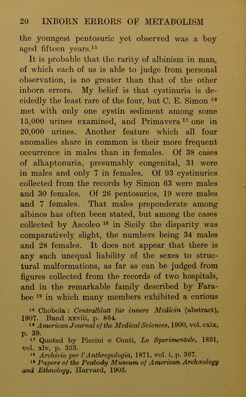 the youngest pentosuric yet observed was a boy aged fifteen years It is probable that the rarity of albinism in man, of which each of us is able to judge from personal observation, is no greater than that of the other inborn errors. My behef is that cystinuria is de- cidedly the least rare of the four, but C. E. Simon met with only one cystin sediment among some 15.000 urines examined, and Primavera one in 20.000 urines. Another feature which all four anomalies share in common is their more frequent occurrence in males than in females. Of 38 cases of alkaptonuria, presumably congenital, 31 were in males and only 7 in females. Of 93 cystinurics collected from the records by Simon 63 were males and 30 females. Of 26 pentosurics, 19 were males and 7 females. That males preponderate among albinos has often been stated, but among the cases collected by Ascoleo in Sicily the disparity was comparatively sUght, the numbers being 34 males and 28 females. It does not appear that there is any such unequal liabihty of the sexes to struc- tural malformations, as far as can be judged from figures collected from the records of two hospitals, and in the remarkable family described by Fara- bee in which many members exhibited a curious Chobola: Centralblatt fiir innere Medicin (abstract), 1907. Band xxviii, p. 864. ^ * American Journal of the Medical Sciences, 1900, vol. cxix, p. 39. Quoted by Piccini e Conti, Lo Sperimentale, 1891, vol. xlv, p. 363. Archivio per VAnthropologia, 1871, vol. i, p. 367. Papers of the Peabody Museum of American Archaeology and Ethnology, Harvard, 1906.