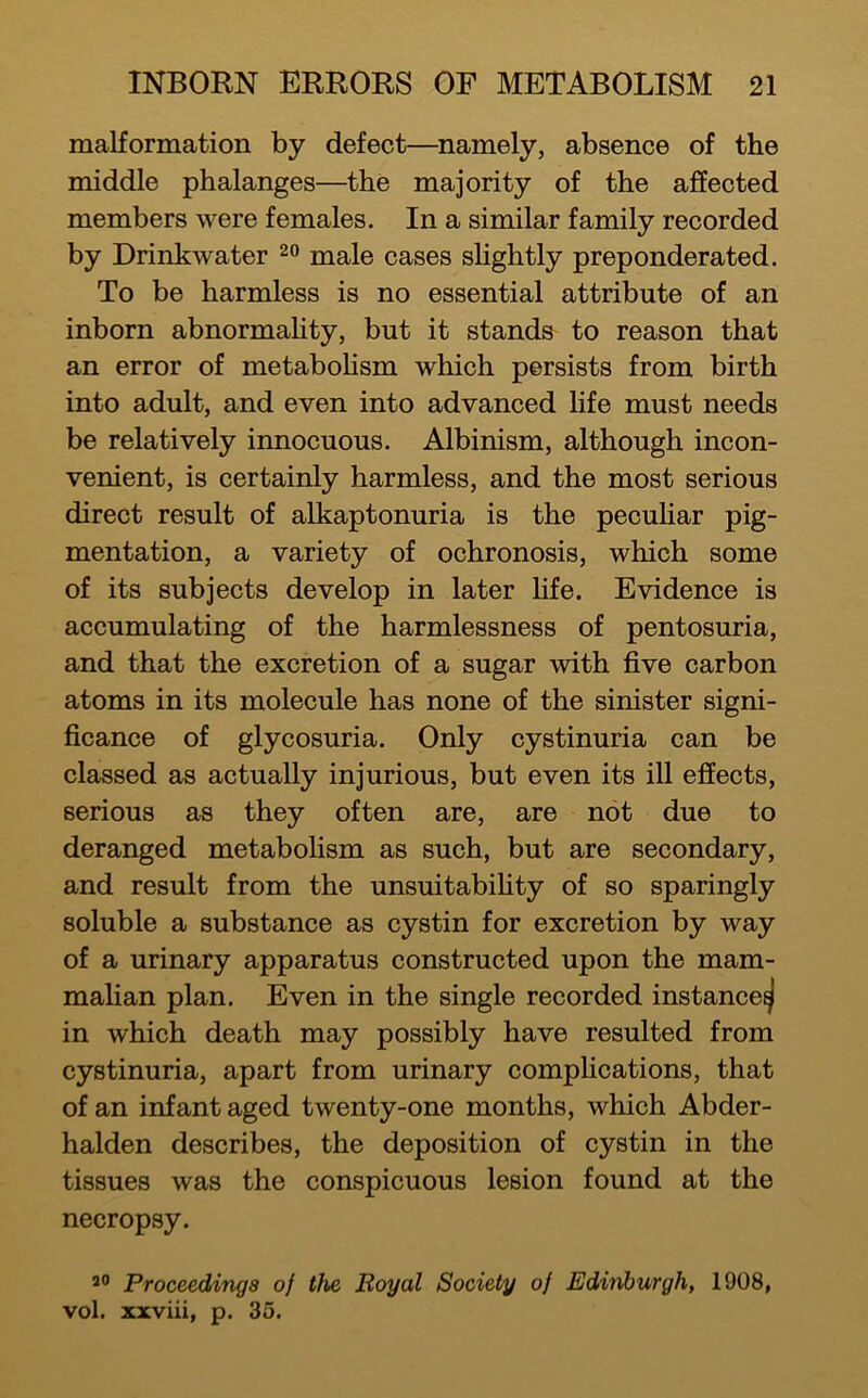 malformation by defect—namely, absence of the middle phalanges—the majority of the affected members were females. In a similar family recorded by Drinkwater male cases slightly preponderated. To be harmless is no essential attribute of an inborn abnormahty, but it stands to reason that an error of metaboHsm which persists from birth into adult, and even into advanced hfe must needs be relatively innocuous. Albinism, although incon- venient, is certainly harmless, and the most serious direct result of alkaptonuria is the pecuhar pig- mentation, a variety of ochronosis, which some of its subjects develop in later Hfe. Evidence is accumulating of the harmlessness of pentosuria, and that the excretion of a sugar with five carbon atoms in its molecule has none of the sinister signi- ficance of glycosuria. Only cystinuria can be classed as actually injurious, but even its ill effects, serious as they often are, are not due to deranged metaboHsm as such, but are secondary, and result from the unsuitabiHty of so sparingly soluble a substance as cystin for excretion by way of a urinary apparatus constructed upon the mam- malian plan. Even in the single recorded instance^ in which death may possibly have resulted from cystinuria, apart from urinary compHcations, that of an infant aged twenty-one months, which Abder- halden describes, the deposition of cystin in the tissues was the conspicuous lesion found at the necropsy. Proceedings of the Eoyal Society of Edinburgh, 1908, vol. xxviii, p. 35.