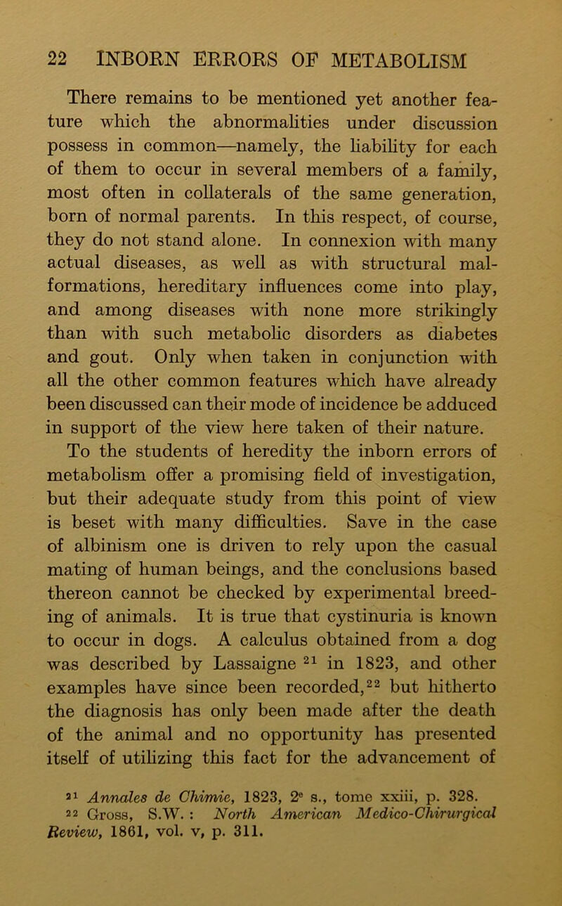 There remains to be mentioned yet another fea- ture which the abnormahties under discussion possess in common—namely, the habihty for each of them to occur in several members of a family, most often in collaterals of the same generation, born of normal parents. In this respect, of course, they do not stand alone. In connexion with many actual diseases, as well as with structural mal- formations, hereditary influences come into play, and among diseases with none more strikingly than with such metabohc disorders as diabetes and gout. Only when taken in conjunction with all the other common features which have already been discussed can their mode of incidence be adduced in support of the view here taken of their nature. To the students of heredity the inborn errors of metabohsm offer a promising field of investigation, but their adequate study from this point of view is beset with many difficulties. Save in the case of albinism one is driven to rely upon the casual mating of human beings, and the conclusions based thereon cannot be checked by experimental breed- ing of animals. It is true that cystinuria is known to occur in dogs. A calculus obtained from a dog was described by Lassaigne in 1823, and other examples have since been recorded, but hitherto the diagnosis has only been made after the death of the animal and no opportunity has presented itself of utihzing this fact for the advancement of Annales de Chimie, 1823, 2® s., tome xxiii, p. 328. 22 Gross, S.W. : North American Medico-Chirurgicai Review, 1861, vol. v, p. 311.