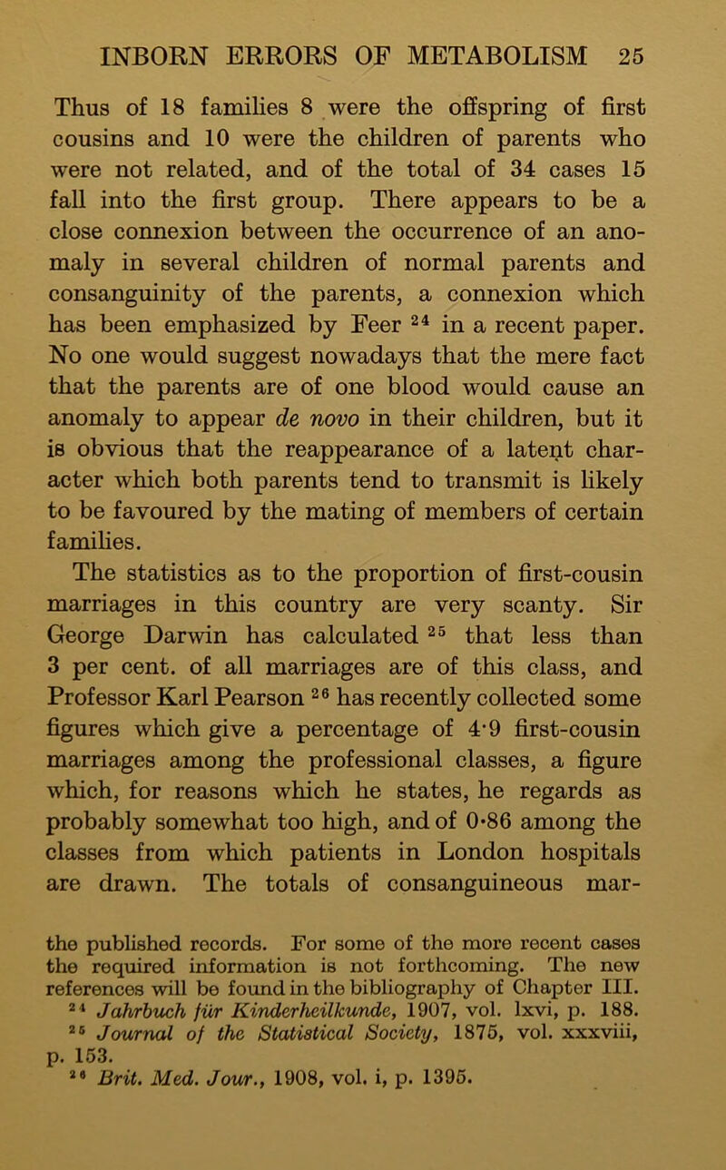 Thus of 18 families 8 were the offspring of first cousins and 10 were the children of parents who were not related, and of the total of 34 cases 15 fall into the first group. There appears to be a close connexion between the occurrence of an ano- maly in several children of normal parents and consanguinity of the parents, a connexion which has been emphasized by Feer in a recent paper. No one would suggest nowadays that the mere fact that the parents are of one blood would cause an anomaly to appear de novo in their children, but it is obvious that the reappearance of a latent char- acter which both parents tend to transmit is Hkely to be favoured by the mating of members of certain famihes. The statistics as to the proportion of first-cousin marriages in this country are very scanty. Sir George Darwin has calculated that less than 3 per cent, of all marriages are of this class, and Professor Karl Pearson has recently collected some figures which give a percentage of 4*9 first-cousin marriages among the professional classes, a figure which, for reasons which he states, he regards as probably somewhat too high, and of 0*86 among the classes from which patients in London hospitals are drawn. The totals of consanguineous mar- the published records. For some of the more recent cases the required information is not forthcoming. The new references will be fotmd in the bibliography of Chapter III. Jahrhuch fur Kinderheilkunde, 1907, vol. Ixvi, p. 188. Journal of the Statistical Society, 1876, vol. xxxviii, p. 153. Brit. Med. Jour., 1908, vol. i, p. 1396.