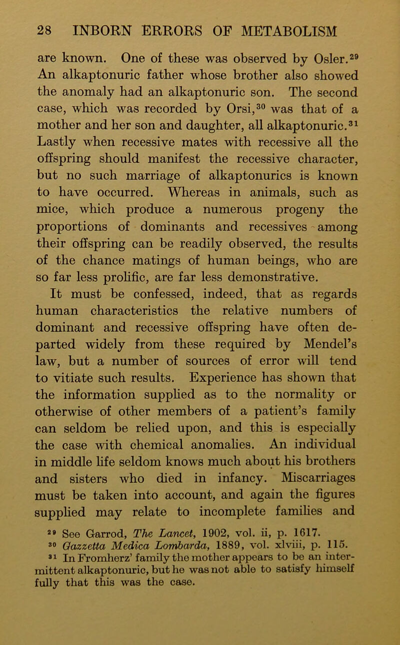 are known. One of these was observed by Osier. An alkaptonuric father whose brother also showed the anomaly had an alkaptonuric son. The second case, which was recorded by Orsij^o ^^s that of a mother and her son and daughter, all alkaptonuric.^^ Lastly when recessive mates with recessive aU the offspring should manifest the recessive character, but no such marriage of alkaptonurics is known to have occurred. Whereas in animals, such as mice, which produce a numerous progeny the proportions of dominants and recessives ~ among their offspring can be readily observed, the results of the chance matings of human beings, who are so far less proHfic, are far less demonstrative. It must be confessed, indeed, that as regards human characteristics the relative numbers of dominant and recessive offspring have often de- parted widely from these required by Mendel’s law, but a number of sources of error will tend to vitiate such results. Experience has shown that the information suppHed as to the normaHty or otherwise of other members of a patient’s family can seldom be relied upon, and this is especially the case with chemical anomaHes. An individual in middle hfe seldom knows much about his brothers and sisters who died in infancy. Miscarriages must be taken into account, and again the figures supphed may relate to incomplete famihes and See Garrod, The Lancet, 1902, vol. ii, p. 1617. *0 Oazzetta Medica Lomharda, 1889, vol. xlviii, p. 115. ® ^ In Fromherz’ family the mother appears to be an inter- mittent alkaptonuric, but he was not able to satisfy liimself fully that this was the case.