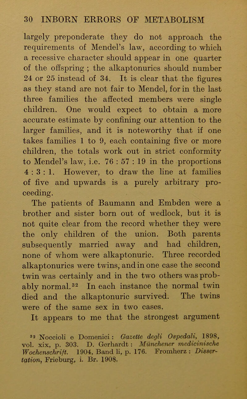 largely preponderate they do not approach the requirements of Mendel’s law, according to which a recessive character should appear in one quarter of the offspring ; the alkaptonurics should number 24 or 25 instead of 34. It is clear that the figures as they stand are not fair to Mendel, for in the last three families the affected members were single children. One would expect to obtain a more accurate estimate by confining our attention to the larger families, and it is noteworthy that if one takes famihes 1 to 9, each containing five or more children, the totals work out in strict conformity to Mendel’s law, i.e. 76 : 57 : 19 in the proportions 4:3: 1. However, to draw the fine at famifies of five and upwards is a purely arbitrary pro- ceeding. The patients of Baumann and Embden were a brother and sister born out of wedlock, but it is not quite clear from the record whether they were the only children of the union. Both parents subsequently married away and had children, none of whom were alkaptonuric. Three recorded alkaptonurics were twins, and in one case the second twin was certainly and in the two others was prob- ably normal.®^ In each instance the normal twin died and the alkaptonuric survived. The twins were of the same sex in two cases. It appears to me that the strongest argument 32 Noccioli e Domenici: Gazette degli Ospedali, 1898, vol. xix, p. 303. D. Gerhardt: Munchener medicinische Wochenschrift. 1904, Band li, p. 176. Fromherz ; Disser- tation, Frieburg, i. Br. 1908.