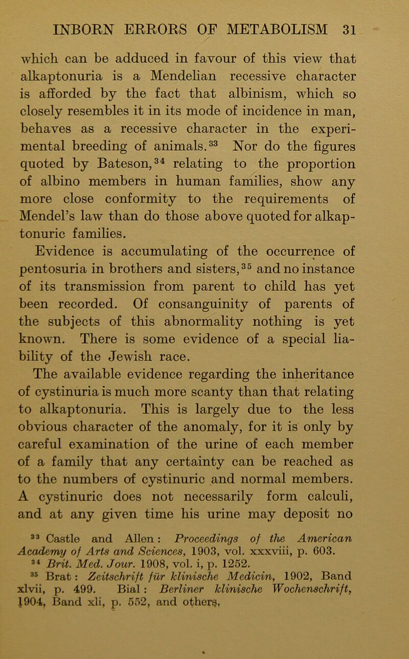 which can be adduced in favour of this view that alkaptonuria is a Mendehan recessive character is afforded by the fact that albinism, which so closely resembles it in its mode of incidence in man, behaves as a recessive character in the experi- mental breeding of animals. Nor do the figures quoted by Bateson, relating to the proportion of albino members in human families, show any more close conformity to the requirements of Mendel’s law than do those above quoted for alkap- tonuric famihes. Evidence is accumulating of the occurrence of pentosuria in brothers and sisters,^® and no instance of its transmission from parent to child has yet been recorded. Of consanguinity of parents of the subjects of this abnormahty nothing is yet known. There is some evidence of a special lia- bihty of the Jewish race. The available evidence regarding the inheritance of cystinuria is much more scanty than that relating to alkaptonuria. This is largely due to the less obvious character of the anomaly, for it is only by careful examination of the urine of each member of a family that any certainty can be reached as to the numbers of cystinuric and normal members. A cystinuric does not necessarily form calcuH, and at any given time his urine may deposit no Castle and Allen: Proceedings of the American Academy of Arts and Sciences, 1903, vol. xxxviii, p. 603. Brit. Med. Jour. 1908, vol. i, p. 1252. Brat: Zeitschrift fiXr klinische Medicin, 1902, Band xlvii, p. 499. Bial: Berliner klinische Wochenschrift, }904, Band xli, p. 552, and others,
