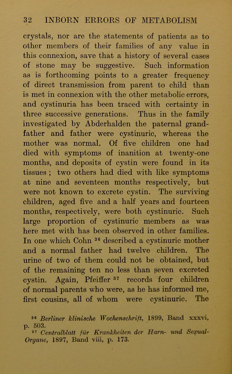 crystals, nor are the statements of patients as to other members of their families of any value in this connexion, save that a history of several cases of stone may be suggestive. Such information as is forthcoming points to a greater frequency of direct transmission from parent to child than is met in connexion with the other metaboHc errors, and cystinuria has been traced with certainty in three successive generations. Thus in the family investigated by Abderhalden the paternal grand- father and father were cystinuric, whereas the mother was normal. Of five children one had died with symptoms of inanition at twenty-one months, and deposits of cystin were found in its tissues ; two others had died with hke symptoms at nine and seventeen months respectively, but were not known to excrete cystin. The surviving children, aged five and a half years and fourteen months, respectively, were both cystinuric. Such large proportion of cystinuric members as was here met with has been observed in other families. In one which Cohn described a cystinuric mother and a normal father had twelve children. The urine of two of them could not be obtained, but of the remaining ten no less than peven excreted eystin. Again, Pfeifier records four children of normal parents who were, as he has informed me, first cousins, all of whom were cystinuric. The Berliner klinische Wochenschrift, 1899, Band xxxvi, p. 503. Centralblatt fiir Krankheiten der Harn- und Sexual- Organe, 1897, Band viii, p. 173.