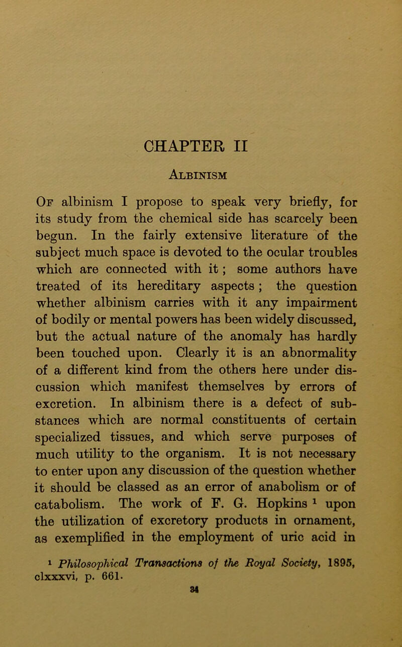 CHAPTER II Albinism Of albinism I propose to speak very briefly, for its study from the chemical side has scarcely been begun. In the fairly extensive hterature 'of the subject much space is devoted to the ocular troubles which are connected with it; some authors have treated of its hereditary aspects; the question whether albinism carries with it any impairment of bodily or mental powers has been widely discussed, but the actual nature of the anomaly has hardly been touched upon. Clearly it is an abnormaUty of a different kind from the others here under dis- cussion which manifest themselves by errors of excretion. In albinism there is a defect of sub- stances which are normal constituents of certain speciahzed tissues, and which serve purposes of much utihty to the organism. It is not necessary to enter upon any discussion of the question whether it should be classed as an error of anaboHsm or of catabohsm. The work of F. G. Hopkins ^ upon the utihzation of excretory products in ornament, as exemphfied in the emplo3nment of uric acid in ^ Philosophical Transactions of the Royal Society, 1895, clxxxvi, p. 661. 84