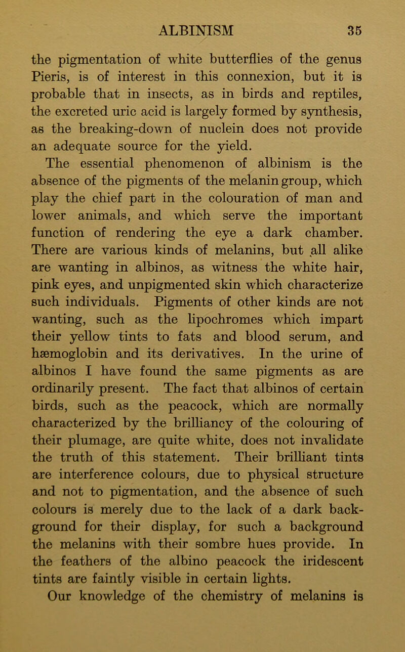 the pigmentation of white butterflies of the genus Pieris, is of interest in this connexion, but it is probable that in insects, as in birds and reptiles, the excreted uric acid is largely formed by synthesis, as the breaking-down of nuclein does not provide an adequate source for the yield. The essential phenomenon of albinism is the absence of the pigments of the melanin group, which play the chief part in the colouration of man and lower animals, and which serve the important function of rendering the eye a dark chamber. There are various kinds of melanins, but aU ahke are wanting in albinos, as witness the white hair, pink eyes, and unpigmented skin which characterize such individuals. Pigments of other kinds are not wanting, such as the lipochromes which impart their yellow tints to fats and blood serum, and haemoglobin and its derivatives. In the urine of albinos I have found the same pigments as are ordinarily present. The fact that albinos of certain birds, such as the peacock, which are normally characterized by the brilliancy of the colouring of their plumage, are quite white, does not invahdate the truth of this statement. Their brilHant tints are interference colours, due to physical structure and not to pigmentation, and the absence of such colours is merely due to the lack of a dark back- ground for their display, for such a background the melanins with their sombre hues provide. In the feathers of the albino peacock the iridescent tints are faintly visible in certain Hghts. Our knowledge of the chemistry of melanins is