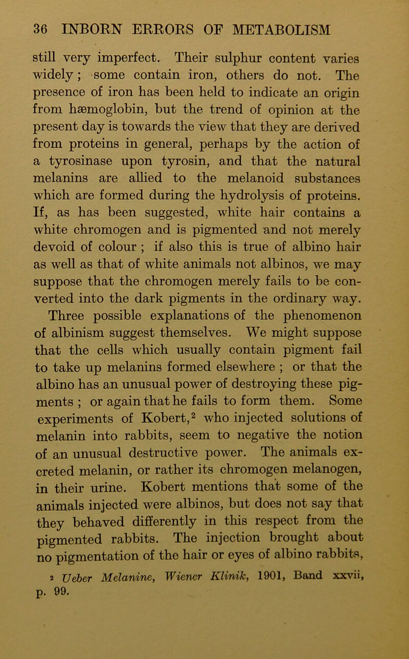 still very imperfect. Their sulphur content varies widely; some contain iron, others do not. The presence of iron has been held to indicate an origin from haemoglobin, but the trend of opinion at the present day is towards the view that they are derived from proteins in general, perhaps by the action of a tyrosinase upon tyrosin, and that the natural melanins are allied to the melanoid substances which are formed during the hydrolysis of proteins. If, as has been suggested, white hair contains a white chromogen and is pigmented and not merely devoid of colour ; if also this is true of albino hair as well as that of white animals not albinos, we may suppose that the chromogen merely fails to be con- verted into the dark pigments in the ordinary way. Three possible explanations of the phenomenon of albinism suggest themselves. We might suppose that the cells which usually contain pigment fail to take up melanins formed elsewhere ; or that the albino has an unusual power of destroying these pig- ments ; or again that he fails to form them. Some experiments of Robert, ^ who injected solutions of melanin into rabbits, seem to negative the notion of an unusual destructive power. The animals ex- creted melanin, or rather its chromogen melanogen, in their urine. Robert mentions that some of the animals injected were albinos, but does not say that they behaved differently in this respect from the pigmented rabbits. The injection brought about no pigmentation of the hair or eyes of albino rabbits, 2 Ueber Melanine, Wiener Klinik, 1901, Band xxvii, p. 99.