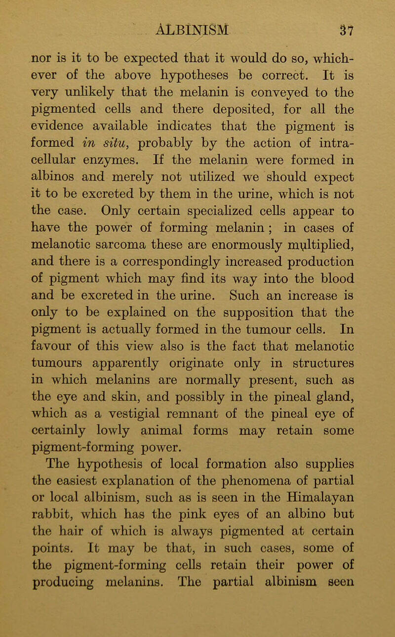 nor is it to be expected that it would do so, which- ever of the above hypotheses be correct. It is very unhkely that the melanin is conveyed to the pigmented cells and there deposited, for all the evidence available indicates that the pigment is formed in situ, probably by the action of intra- cellular enzymes. If the melanin were formed in albinos and merely not utihzed we should expect it to be excreted by them in the urine, which is not the case. Only certain speciaHzed cells appear to have the power of forming melanin; in cases of melanotic sarcoma these are enormously multiplied, and there is a correspondingly increased production of pigment which may find its way into the blood and be excreted in the urine. Such an increase is only to be explained on the supposition that the pigment is actually formed in the tumour cells. In favour of this view also is the fact that melanotic tumours apparently originate only in structures in which melanins are normally present, such as the eye and skin, and possibly in the pineal gland, which as a vestigial remnant of the pineal eye of certainly lowly animal forms may retain some pigment-forming power. The hypothesis of local formation also supphes the easiest explanation of the phenomena of partial or local albinism, such as is seen in the Himalayan rabbit, which has the pink eyes of an albino but the hair of which is always pigmented at certain points. It may be that, in such cases, some of the pigment-forming cells retain their power of producing melanins. The partial albinism seen