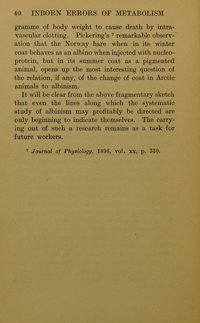 gramme of body weight to cause death by intra- vascular clotting. Pickering’s remarkable observ- ation that the Norway hare when in its winter coat behaves as an albino when injected with nucleo- protein, but in its summer coat as a pigmented animal, opens up the most interesting question of the relation, if any, of the change of coat in Arctic animals to albinism. It will be clear from the above fragmentary sketch that even the lines along which the systematic study of albinism may profitably be directed are only beginning to indicate themselves. The carry- ing out of such a research remains as a task for future workers.