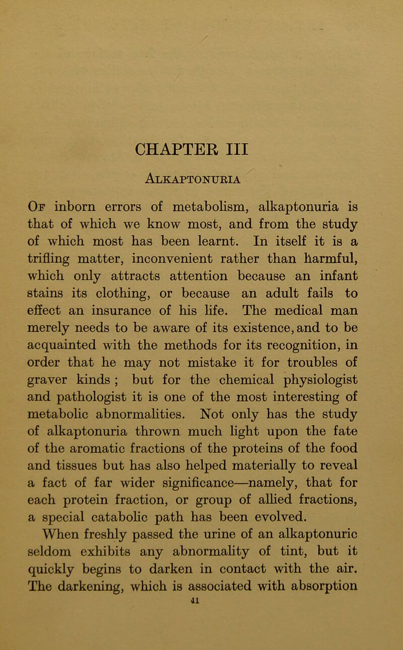 CHAPTER III Alkaptonuria Or inborn errors of metabolism, alkaptonuria is that of which we know most, and from the study of which most has been learnt. In itself it is a trifling matter, inconvenient rather than harmful, which only attracts attention because an infant stains its clothing, or because an adult fails to effect an insurance of his life. The medical man merely needs to be aware of its existence, and to be acquainted with the methods for its recognition, in order that he may not mistake it for troubles of graver kinds ; but for the chemical physiologist and pathologist it is one of the most interesting of metabolic abnormahties. Not only has the study of alkaptonuria thrown much light upon the fate of the aromatic fractions of the proteins of the food and tissues but has also helped materially to reveal a fact of far wider signiflcance—namely, that for each protein fraction, or group of aUied fractions, a special catabohc path has been evolved. When freshly passed the urine of an alkaptonuric seldom exhibits any abnormahty of tint, but it quickly begins to darken in contact with the air. The darkening, which is associated with absorption