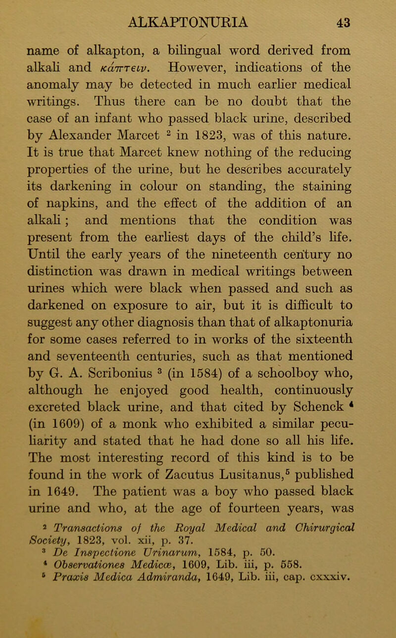 name of alkapton, a bilingual word derived from alkali and KairreLv. However, indications of the anomaly may be detected in much earher medical writings. Thus there can be no doubt that the case of an infant who passed black urine, described by Alexander Marcet ^ in 1823, was of this nature. It is true that Marcet knew nothing of the reducing properties of the urine, but he describes accurately its darkening in colour on standing, the staining of napkins, and the effect of the addition of an alkah; and mentions that the condition was present from the earhest days of the child’s Hfe. Until the early years of the nineteenth century no distinction was drawn in medical writings between urines which were black when passed and such as darkened on exposure to air, but it is difficult to suggest any other diagnosis than that of alkaptonuria for some cases referred to in works of the sixteenth and seventeenth centuries, such as that mentioned by G. A. Scribonius ® (in 1584) of a schoolboy who, although he enjoyed good health, continuously excreted black urine, and that cited by Schenck * (in 1609) of a monk who exhibited a similar pecu- harity and stated that he had done so all his hfe. The most interesting record of this kind is to be found in the work of Zacutus Lusitanus,® pubhshed in 1649. The patient was a boy who passed black urine and who, at the age of fourteen years, was 2 Transactions of the Royal Medical and Ghirurgical Society, 1823, vol. xii, p. 37. ® De Inspections Urinarum, 1584, p. 60. * Ohservationes Medicce, 1609, Lib. iii, p. 668. ® Praxis Medica Admiranda, 1649, Lib. iii, cap. cxxxiv.