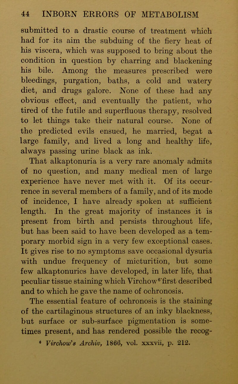 submitted to a drastic course of treatment which had for its aim the subduing of the fiery heat of his viscera, which was supposed to bring about the condition in question by charring and blackening his bile. Among the measures prescribed were bleedings, purgation, baths, a cold and watery diet, and drugs galore. None of these had any obvious effect, and eventually the patient, who tired of the futile and superfluous therapy, resolved to let things take their natural course. None of the predicted evils ensued, he married, begat a large family, and lived a long and healthy hfe, always passing urine black as ink. That alkaptonuria is a very rare anomaly admits of no question, and many medical men of large experience have never met with it. Of its occur- rence in several members of a family, and of its mode of incidence, I have already spoken at sufficient length. In the great majority of instances it is present from birth and persists throughout fife, but has been said to have been developed as a tem- porary morbid sign in a very few exceptional cases. It gives rise to no symptoms save occasional dysuria Avith undue frequency of micturition, but some few alkaptonurics have developed, in later fife, that pecuhar tissue staining which Virchow ®’first described and to which he gave the name of ochronosis. The essential feature of ochronosis is the staining of the cartilaginous structures of an inky blackness, but surface or sub-surface pigmentation is some- times present, and has rendered possible the recog- ® Virchovj'a Archiv, 1866, vol. xxxvii, p. 212.