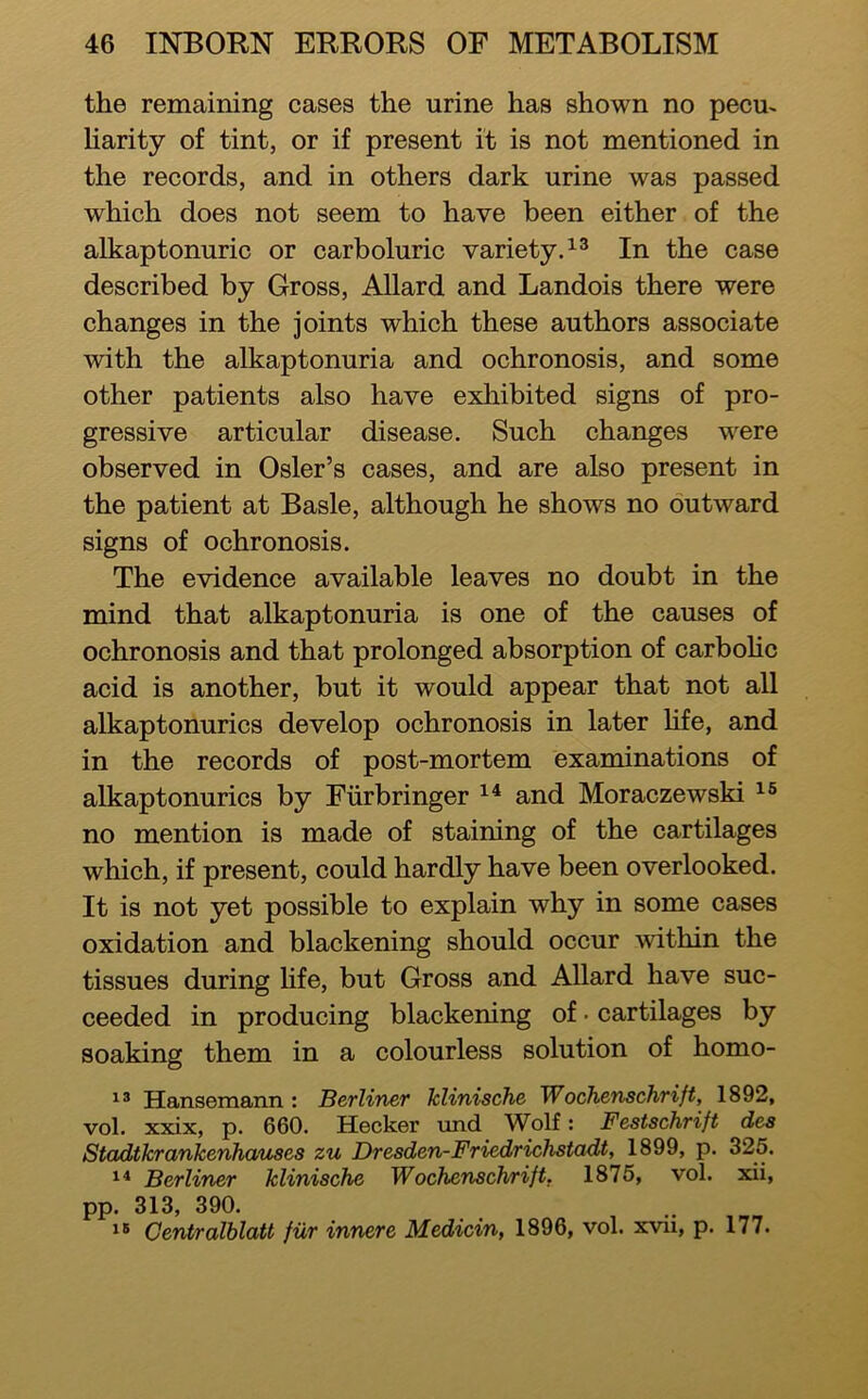 the remaining cases the urine has shown no pecm Harity of tint, or if present it is not mentioned in the records, and in others dark urine was passed which does not seem to have been either of the alkaptonuric or carboluric variety.^® In the case described by Gross, Allard and Landois there were changes in the joints which these authors associate with the alkaptonuria and ochronosis, and some other patients also have exhibited signs of pro- gressive articular disease. Such changes were observed in Osier’s cases, and are also present in the patient at Basle, although he shows no outward signs of ochronosis. The evidence available leaves no doubt in the mind that alkaptonuria is one of the causes of ochronosis and that prolonged absorption of carbohc acid is another, but it would appear that not all alkaptonurics develop ochronosis in later Hfe, and in the records of post-mortem examinations of alkaptonurics by Fiirbringer and Moraczewski no mention is made of staining of the cartilages which, if present, could hardly have been overlooked. It is not yet possible to explain why in some cases oxidation and blackening should occur within the tissues during Hfe, but Gross and Allard have suc- ceeded in producing blackening of • cartilages by soaking them in a colourless solution of homo- Hansemann : Berliner klinische Wochenschrift, 1892, vol. xxix, p. 660. Hecker und Wolf: Festschrift des Stadtkrankenhauses zu Dresden-Friedrichstadt, 1899, p. 325. Berliner klinische Wochenschrift. 1875, vol. xii, pp. 313, 390. Centralhlatt fiir innere Medicin, 1896, vol. xvii, p. 177.