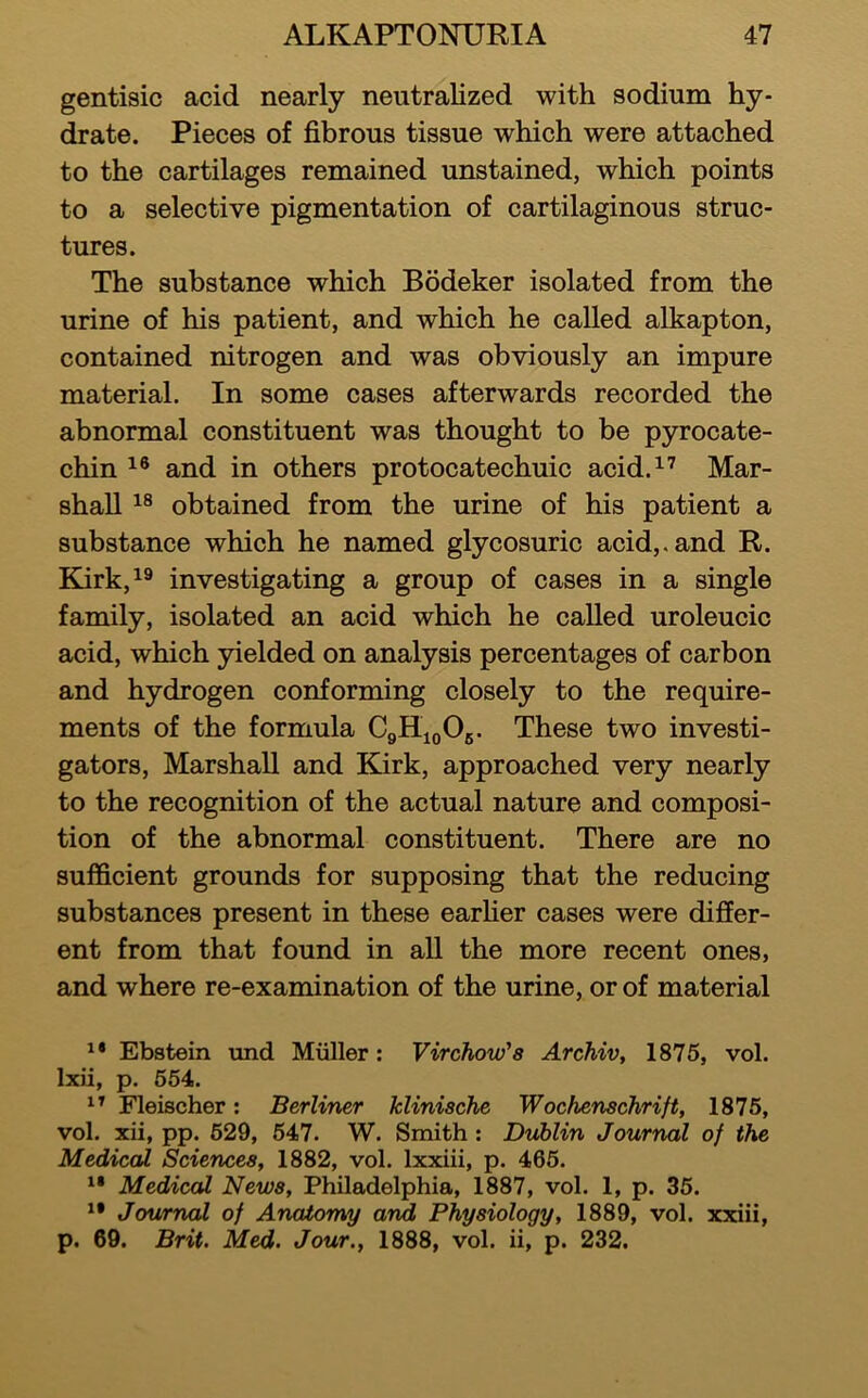 gentisic acid nearly neutralized with sodium hy- drate. Pieces of fibrous tissue which were attached to the cartilages remained unstained, which points to a selective pigmentation of cartilaginous struc- tures. The substance which Bodeker isolated from the urine of his patient, and which he called alkapton, contained nitrogen and was obviously an impure material. In some cases afterwards recorded the abnormal constituent was thought to be pyrocate- chin and in others protocatechuic acid.^’ Mar- shall obtained from the urine of his patient a substance which he named glycosuric acid,, and R. Kirk,^® investigating a group of cases in a single family, isolated an acid which he called uroleucic acid, which yielded on analysis percentages of carbon and hydrogen conforming closely to the require- ments of the formula CgliioOg. These two investi- gators, Marshall and Kirk, approached very nearly to the recognition of the actual nature and composi- tion of the abnormal constituent. There are no sufficient grounds for supposing that the reducing substances present in these earher cases were differ- ent from that found in all the more recent ones, and where re-examination of the urine, or of material Ebstein und Muller: Virchow's Archiv, 1875, vol. Ixii, p. 654. Fleischer: Berliner klinische Wochenschrift, 1876, vol. xii, pp. 629, 647. W. Smith : Dublin Journal of the Medical Sciences, 1882, vol. Ixxiii, p. 466. Medical News, Philadelphia, 1887, vol. 1, p. 35. Journal of Anatomy arid Physiology, 1889, vol. xxiii, p. 69. Brit. Med. Jour., 1888, vol. ii, p. 232.