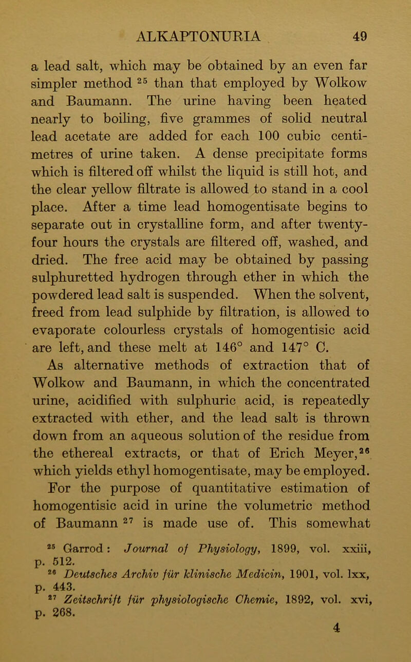 a lead salt, which may be obtained by an even far simpler method than that employed by Wolkow and Baumann, The urine having been heated nearly to boiHng, five grammes of sofid neutral lead acetate are added for each 100 cubic centi- metres of urine taken. A dense precipitate forms which is filtered oS whilst the Uquid is still hot, and the clear yellow filtrate is allowed to stand in a cool place. After a time lead homogentisate begins to separate out in crystalline form, and after twenty- four hours the crystals are filtered off, washed, and dried. The free acid may be obtained by passing sulphuretted hydrogen through ether in which the powdered lead salt is suspended. When the solvent, freed from lead sulphide by filtration, is allowed to evaporate colourless crystals of homogentisic acid are left, and these melt at 146° and 147° C. As alternative methods of extraction that of Wolkow and Baumann, in which the concentrated urine, acidified with sulphuric acid, is repeatedly extracted with ether, and the lead salt is thrown down from an aqueous solution of the residue from the ethereal extracts, or that of Erich Meyer, which yields ethyl homogentisate, may be employed. For the purpose of quantitative estimation of homogentisic acid in urine the volumetric method of Baumann is made use of. This somewhat Garrod: Journal of Physiology, 1899, vol. xxiii, p. 512. Deutsches Archiv fiir klinische Medicin, 1901, vol. Ixx, p. 443. Zeitschrijt fiir physiologische Chemie, 1892, vol. xvi, p. 268. 4