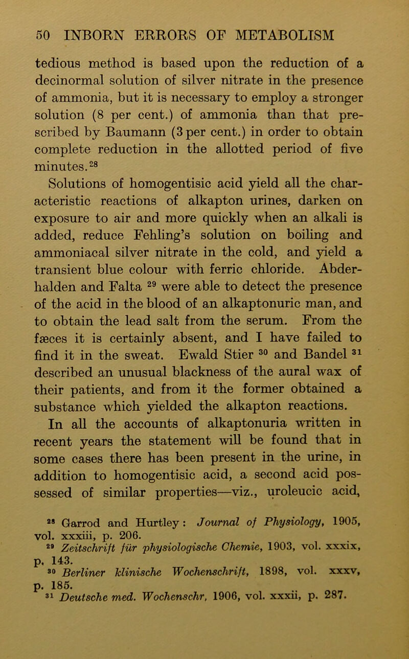 tedious method is based upon the reduction of a decinormal solution of silver nitrate in the presence of ammonia, but it is necessary to employ a stronger solution (8 per cent.) of ammonia than that pre- scribed by Baumann (3 per cent.) in order to obtain complete reduction in the allotted period of five minutes. Solutions of homogentisic acid yield all the char- acteristic reactions of alkapton urines, darken on exposure to air and more quickly when an alkafi is added, reduce Fehling’s solution on boihng and ammoniacal silver nitrate in the cold, and yield a transient blue colour with ferric chloride. Abder- halden and Falta were able to detect the presence of the acid in the blood of an alkaptonuric man, and to obtain the lead salt from the serum. From the faeces it is certainly absent, and I have failed to find it in the sweat. Ewald Stier and Bandel described an unusual blackness of the aural wax of their patients, and from it the former obtained a substance which 3delded the alkapton reactions. In all the accounts of alkaptonuria written in recent years the statement will be found that in some cases there has been present in the urine, in addition to homogentisic acid, a second acid pos- sessed of similar properties—viz., uroleucic acid, ** Garrod and Hurtley : Journal of Physiology, 1905, vol. xxxiii, p. 206. Zeitschrift fur physiologische Chemie, 1903, vol. xxxix, p. 143. *0 Berliner klinische Wochenschrift, 1898, vol. xxxv, p. 186. Deutsche med. Wochenschr, 1906, vol. xxxii, p. 287.