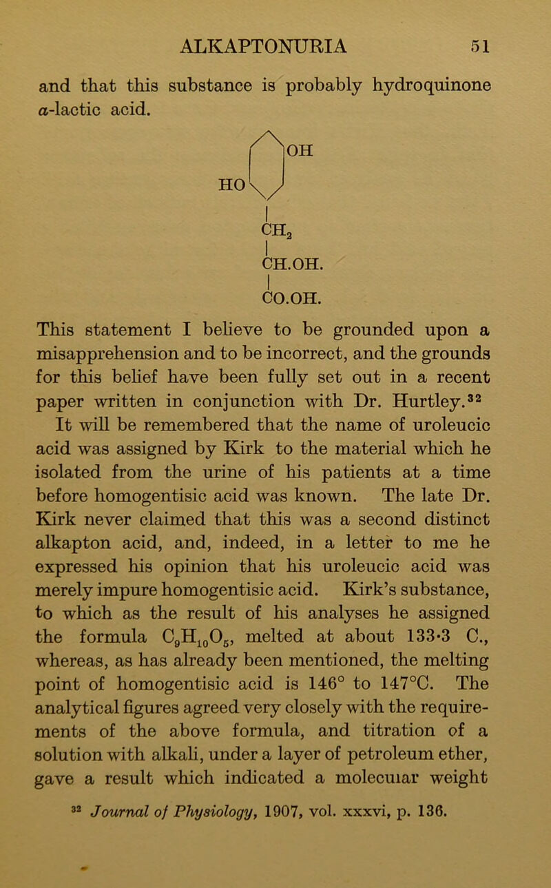 and that this substance is probably hydro quinone a-lactic acid. I CHa CH.OH. CO.OH. This statement I beHeve to be grounded upon a misapprehension and to be incorrect, and the grounds for this behef have been fully set out in a recent paper written in conjunction with Dr. Hurtley.^^ It will be remembered that the name of uroleucic acid was assigned by Kirk to the material which he isolated from the urine of his patients at a time before homogentisic acid was known. The late Dr. Kirk never claimed that this was a second distinct alkapton acid, and, indeed, in a letter to me he expressed his opinion that his uroleucic acid was merely impure homogentisic acid. Kirk’s substance, to which as the result of his analyses he assigned the formula melted at about 133*3 C., whereas, as has already been mentioned, the melting point of homogentisic acid is 146° to 147°C. The analytical figures agreed very closely with the require- ments of the above formula, and titration of a solution with alkali, under a layer of petroleum ether, gave a result which indicated a molecular weight Journal of Physiology, 1907, vol. xxxvi, p. 136.
