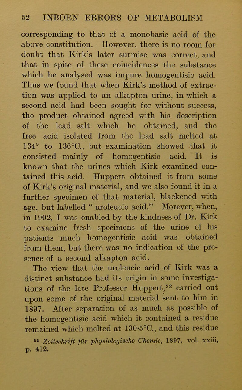 corresponding to that of a monobasic acid of the above constitution. However, there is no room for doubt that Kirk’s later surmise was correct, and that in spite of these coincidences the substance which he analysed was impure homogentisic acid. Thus we found that when Kirk’s method of extrac- tion was apphed to an alkapton urine, in which a second acid had been sought for without success, the product obtained agreed with his description of the lead salt which he obtained, and the free acid isolated from the lead salt melted at 134° to 136°C., but examination showed -that it consisted mainly of homogentisic acid. It is known that the urines which Kirk examined con- tained this acid. Huppert obtained it from some of Kirk’s original material, and we also found it in a further specimen of that material, blackened with age, but labelled “ uroleucic acid.” Morever, when, in 1902, I was enabled by the kindness of Dr. Kirk to examine fresh specimens of the urine of his patients much homogentisic acid was obtained from them, but there was no indication of the pre- sence of a second alkapton acid. The view that the uroleucic acid of Kirk was a distinct substance had its origin in some investiga- tions of the late Professor Huppert, carried out upon some of the original material sent to him in 1897. After separation of as much as possible of the homogentisic acid which it contained a residue remained which melted at 130*5°C., and this residue ** Zeitschrift fur physiologische Chemie, 1897, vol. xxiii, p. 412.