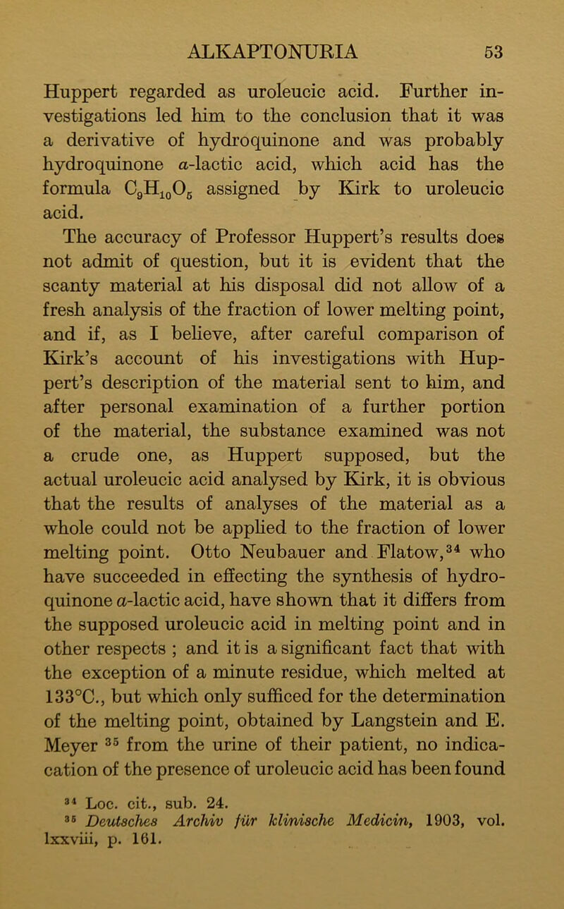 Huppert regarded as uroleucic acid. Further in- vestigations led him to the conclusion that it was a derivative of hydroquinone and was probably hydroquinone a-lactic acid, which acid has the formula CgHujOg assigned by Kurk to uroleucic acid. The accuracy of Professor Huppert’s results does not admit of question, but it is evident that the scanty material at his disposal did not allow of a fresh analysis of the fraction of lower melting point, and if, as I beHeve, after careful comparison of Kirk’s account of his investigations with Hup- pert’s description of the material sent to him, and after personal examination of a further portion of the material, the substance examined was not a crude one, as Huppert supposed, but the actual uroleucic acid analysed by Edrk, it is obvious that the results of analyses of the material as a whole could not be apphed to the fraction of lower melting point. Otto Neubauer and Flatow,^^ who have succeeded in effecting the synthesis of hydro- quinone a-lactic acid, have shown that it differs from the supposed uroleucic acid in melting point and in other respects ; and it is a significant fact that with the exception of a minute residue, which melted at 133°C., but which only sufficed for the determination of the melting point, obtained by Langstein and E. Meyer from the urine of their patient, no indica- cation of the presence of uroleucic acid has been found Loc. cit., sub. 24. DetUschea Archiv fur klmische Medicin, 1903, vol. Ixxviii, p. 161.