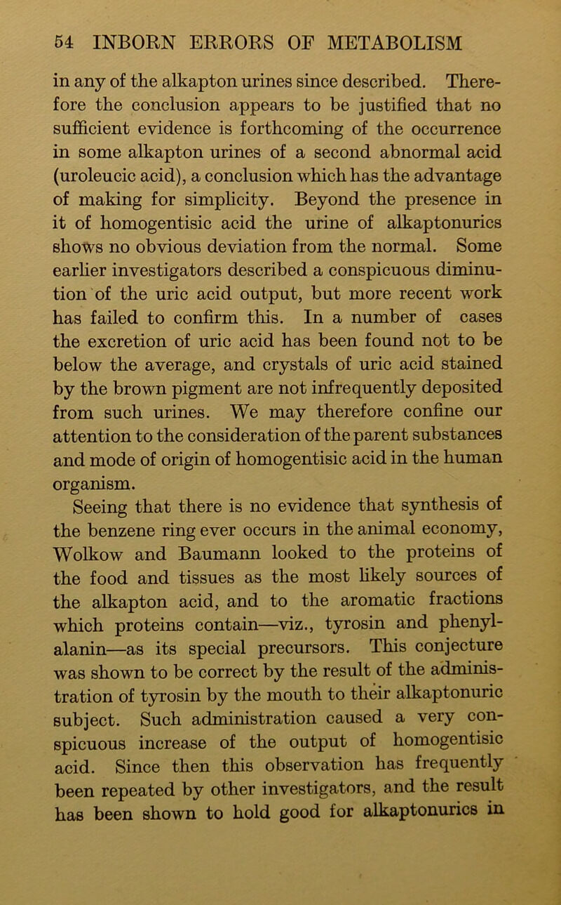in any of the alkapton urines since described. There- fore the conclusion appears to be justified that no sufficient evidence is forthcoming of the occurrence in some alkapton urines of a second abnormal acid (uroleucic acid), a conclusion which has the advantage of making for simphcity. Beyond the presence in it of homogentisic acid the urine of alkaptonurics shows no obvious deviation from the normal. Some earher investigators described a conspicuous diminu- tion of the uric acid output, but more recent work has failed to confirm this. In a number of cases the excretion of uric acid has been found not to be below the average, and crystals of uric acid stained by the brown pigment are not infrequently deposited from such urines. We may therefore confine our attention to the consideration of the parent substances and mode of origin of homogentisic acid in the human organism. Seeing that there is no evidence that synthesis of the benzene ring ever occurs in the animal economy, Wolkow and Baumarm looked to the proteins of the food and tissues as the most hkely sources of the alkapton acid, and to the aromatic fractions which proteins contain—viz., tyrosin and phenyl- alanin—as its special precursors. This conjecture was shown to be correct by the result of the adminis- tration of tyrosin by the mouth to their alkaptonuric subject. Such administration caused a very con- spicuous increase of the output of homogentisic acid. Since then this observation has frequently been repeated by other investigators, and the result has been shown to hold good for alkaptonurics in