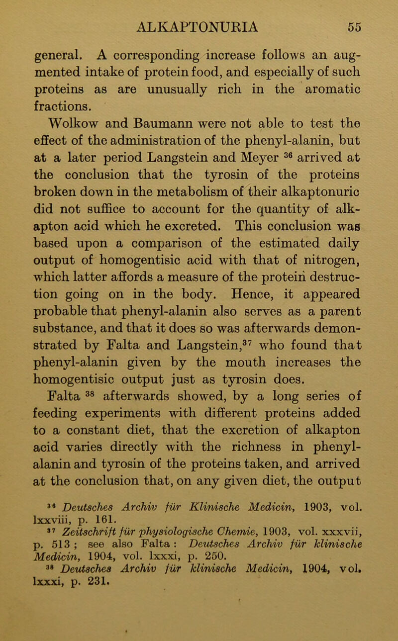 general. A corresponding increase follows an aug- mented intake of protein food, and especially of such proteins as are unusually rich in the aromatic fractions. Wolkow and Baumann were not able to test the effect of the administration of the phenyl-alanin, but at a later period Langstein and Meyer arrived at the conclusion that the tyrosin of the proteins broken down in the metaboHsm of their alkaptonuric did not suffice to account for the quantity of alk- apton acid which he excreted. This conclusion was based upon a comparison of the estimated daily output of homogentisic acid with that of nitrogen, which latter affords a measure of the proteiii destruc- tion going on in the body. Hence, it appeared probable that phenyl-alanin also serves as a parent substance, and that it does so was afterwards demon- strated by Falta and Langstein,^’ who found that phenyl-alanin given by the mouth increases the homogentisic output just as tyrosin does. Falta afterwards showed, by a long series of feeding experiments with different proteins added to a constant diet, that the excretion of alkapton acid varies directly with the richness in phenyl- alanin and tyrosin of the proteins taken, and arrived at the conclusion that, on any given diet, the output *• Deutsches Archiv fur Klinische Medicin, 1903, vol. Ixxviii, p. 161. Zeitschrift fur physiologische Chemie, 1903, vol. xxxvii, p. 513 ; see also Falta : Deutsches Archiv fur klinische Medicin, 1904, vol. Ixxxi, p. 250. Deutsches Archiv fiir klinische Medicin, 1904, vol, Ixxxi, p. 231.