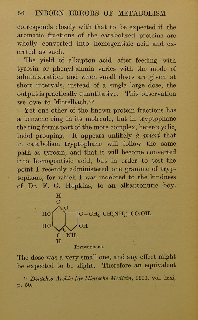 corresponds closely with that to be expected if the aromatic fractions of the catabohzed proteins are wholly converted into homogentisic acid and ex- creted as such. The yield of alkapton acid after feeding with tyrosin or phenyl-alanin varies with the mode of administration, and when small doses are given at short intervals, instead of a single large dose, the output is practically quantitative. This observation we owe to Mittelbach.^® Yet one other of the known protein fractions has a benzene ring in its molecule, but in tryptophane the ring forms part of the more complex, heterocychc, indol grouping. It appears unlikely d 'priori that in catabohsm tryptophane will follow the same path as tyrosin, and that it will become converted into homogentisic acid, but in order to test the point I recently administered one gramme of tryp- tophane, for which I was indebted to the kindness of Dr. F. G. Hopkins, to an alkaptonuric boy. HC HC H C /N2 C NH. H C - CH2-CH(NH2)-C0.0H. CH Tryptophane. The dose was a very small one, and any effect might be expected to be slight. Therefore an equivalent *» Deutches Archiv fiir klinische Medicin, 1901, vol. Ixxi, p. 60.