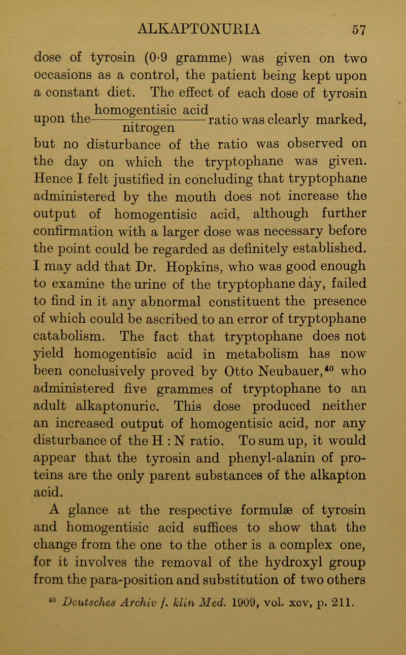 dose of tyrosin (0-9 gramme) was given on two occasions as a control, the patient being kept upon a constant diet. The effect of each dose of tyrosin ,, homogentisic acid . . , , , upon tne 7- ratio was clearly marked, mtrogen but no disturbance of the ratio was observed on the day on which the tryptophane was given. Hence I felt justified in concluding that tryptophane administered by the mouth does not increase the output of homogentisic acid, although further confirmation with a larger dose was necessary before the point could be regarded as definitely estabhshed. I may add that Dr. Hopkins, who was good enough to examine the urine of the tryptophane day, failed to find in it any abnormal constituent the presence of which could be ascribed to an error of tryptophane catabohsm. The fact that tryptophane does not yield homogentisic acid in metabofism has now been conclusively proved by Otto Neubauer,*“ who administered five grammes of tryptophane to an adult alkaptonuric. This dose produced neither an increased output of homogentisic acid, nor any disturbance of the H : N ratio. To sum up, it would appear that the tyrosin and phenyl-alanin of pro- teins are the only parent substances of the alkapton acid. A glance at the respective formulae of tyrosin and homogentisic acid suffices to show that the change from the one to the other is a complex one, for it involves the removal of the hydroxyl group from the para-position and substitution of two others Deutsches Archiv f. klin Med. 1909, vol. xov, p. 211.