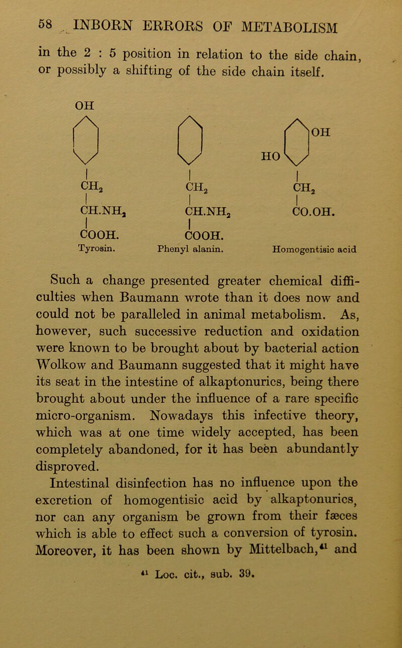 in the 2 : 5 position in relation to the side chain, or possibly a shifting of the side chain itself. OH 0 ^OH \y 1 HolJ I CHj 1 1 CHj, 1 CHj CH.NHa CH.NHa 1 CO. OH. COOH. 1 COOH. Tyrosin. Phenyl alanin. Homogentisic acid Such a change presented greater chemical diffi- culties when Baumann wrote than it does now and could not be paralleled in animal metaboUsm. As, however, such successive reduction and oxidation were known to be brought about by bacterial action Wolkow and Baumann suggested that it might have its seat in the intestine of alkaptonurics, being there brought about under the influence of a rare specific micro-organism. Nowadays this infective theory, which was at one time widely accepted, has been completely abandoned, for it has been abundantly disproved. Intestinal disinfection has no influence upon the excretion of homogentisic acid by alkaptonurics, nor can any organism be grown from their fseces which is able to effect such a conversion of tyrosin. Moreover, it has been shown by Mittelbach,*^ and Loc. cit., sub. 39.