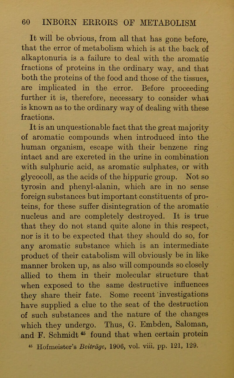 It will be obvious, from all that has gone before, that the error of metabohsm which is at the back of alkaptonuria is a failure to deal mth the aromatic fractions of proteins in the ordinary way, and that both the proteins of the food and those of the tissues, are imphcated in the error. Before proceeding further it is, therefore, necessary to consider what is known as to the ordinary way of deahng with these fractions. It is an unquestionable fact that the great majority of aromatic compounds when introduced into the human organism, escape with their benzene ring intact and are excreted in the urine in combination with sulphuric acid, as aromatic sulphates, or with glycocoll, as the acids of the hippuric group. Not so tyrosin and phenyl-alanin, which are in no sense foreign substances but important constituents of pro- teins, for these suffer disintegration of the aromatic nucleus and are completely destroyed. It is true that they do not stand quite alone in this respect, nor is it to be expected that they should do so, for any aromatic substance which is an intermediate product of their catabohsm will obviously be in hke manner broken up, as also will compounds so closely allied to them in their molecular structure that when exposed to the same destructive influences they share their fate. Some recent‘investigations have supphed a clue to the seat of the destruction of such substances and the nature of the changes which they undergo. Thus, G. Embden, Saloman, and F. Schmidt ^ found that when certain protein Hofmeister’s Beitrdge, 1906, vol. viii, pp. 121, 129. 45