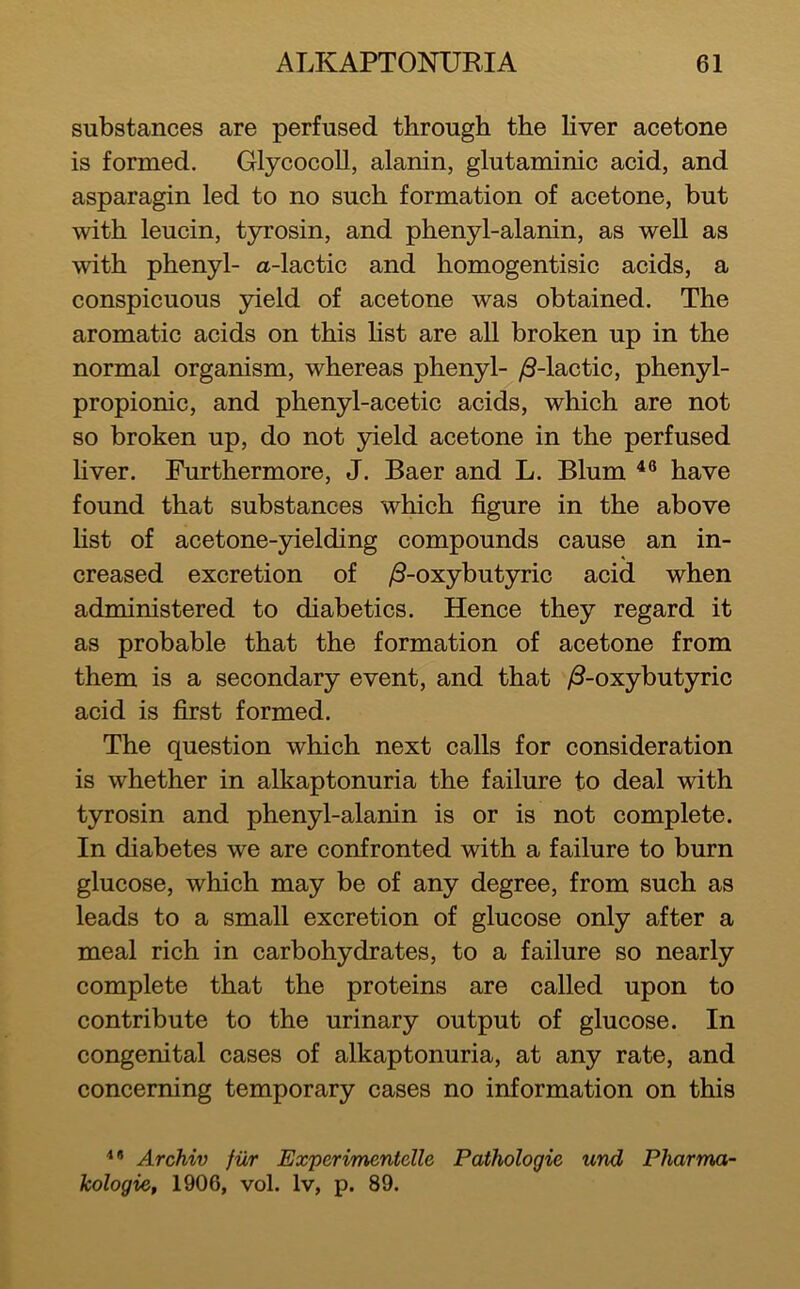 substances are perfused through the liver acetone is formed. Glycocoll, alanin, glutaminic acid, and asparagin led to no such formation of acetone, but with leucin, tyrosin, and phenyl-alanin, as well as with phenyl- a-lactic and homogentisic acids, a conspicuous yield of acetone was obtained. The aromatic acids on this hst are all broken up in the normal organism, whereas phenyl- /3-lactic, phenyl- propionic, and phenyl-acetic acids, which are not so broken up, do not yield acetone in the perfused Hver. Furthermore, J. Baer and L. Blum have found that substances which figure in the above fist of acetone-yielding compounds cause an in- creased excretion of /3-oxybutyric acid when administered to diabetics. Hence they regard it as probable that the formation of acetone from them is a secondary event, and that /3-oxybutyric acid is first formed. The question which next calls for consideration is whether in alkaptonuria the failure to deal with tyrosin and phenyl-alanin is or is not complete. In diabetes we are confronted with a failure to burn glucose, which may be of any degree, from such as leads to a small excretion of glucose only after a meal rich in carbohydrates, to a failure so nearly complete that the proteins are called upon to contribute to the urinary output of glucose. In congenital cases of alkaptonuria, at any rate, and concerning temporary cases no information on this '** Archiv fiir Experimentclle Pathologic und Pharma- kologie, 1906, vol. Iv, p. 89.