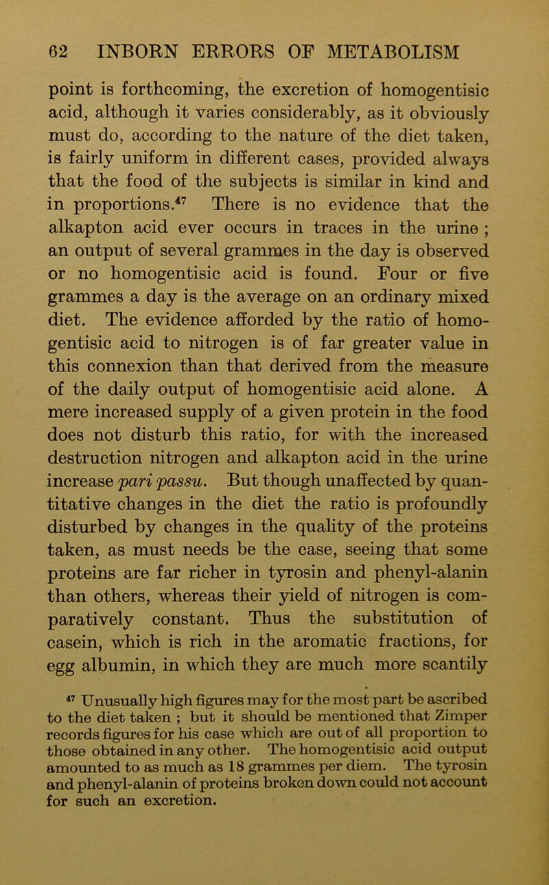 point is forthcoming, the excretion of homogentisic acid, although it varies considerably, as it obviously must do, according to the nature of the diet taken, is fairly uniform in different cases, provided always that the food of the subjects is similar in kind and in proportions.^’ There is no evidence that the alkapton acid ever occurs in traces in the urine ; an output of several grammes in the day is observed or no homogentisic acid is found. Four or five grammes a day is the average on an ordinary mixed diet. The evidence afforded by the ratio of homo- gentisic acid to nitrogen is of far greater value in this connexion than that derived from the measure of the daily output of homogentisic acid alone. A mere increased supply of a given protein in the food does not disturb this ratio, for with the increased destruction nitrogen and alkapton acid in the urine increase pari passu. But though unaffected by quan- titative changes in the diet the ratio is profoundly disturbed by changes in the quafity of the proteins taken, as must needs be the case, seeing that some proteins are far richer in tyrosin and phenyl-alanin than others, whereas their yield of nitrogen is com- paratively constant. Thus the substitution of casein, which is rich in the aromatic fractions, for egg albumin, in which they are much more scantily  Unusually high figures may for the most part be ascribed to the diet taken ; but it should be mentioned that Zimper records figures for his case which are out of all proportion to those obtained in any other. The homogentisic acid output amovmted to as much as 18 grammes per diem. The tyrosin and phenyl-alanin of proteins broken down cordd not accoimt for such an excretion.