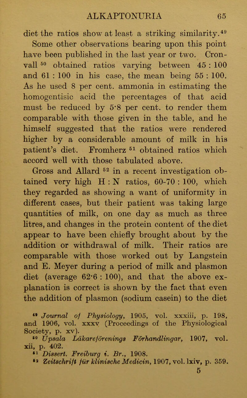 diet the ratios show at least a striking similarity Some other observations bearing upon this point have been published in the last year or two. Cron- vall obtained ratios varying between 45 : 100 and 61 : 100 in his case, the mean being 55 : 100. As he used 8 per cent, ammonia in estimating the homogentisic acid the percentages of that acid must be reduced by 5*8 per cent, to render them comparable with those given in the table, and he himself suggested that the ratios were rendered higher by a considerable amount of milk in his patient’s diet. Fromherz obtained ratios which accord well with those tabulated above. Gross and Allard in a recent investigation ob- tained very high H ; N ratios, 60-70 : 100, which they regarded as showing a want of uniformity in different cases, but their patient was taking large quantities of milk, on one day as much as three htres, and changes in the protein content of the diet appear to have been chiefly brought about by the addition or withdrawal of milk. Their ratios are comparable with those worked out by Langstein and E. Meyer during a period of milk and plasmon diet (average 62*6 : 100), and that the above ex- planation is correct is shown by the fact that even the addition of plasmon (sodium casein) to the diet *• Journal of Physiology, 1905, vol. xxxiii, p. 198, and 1906, vol. xxxv (Proceedings of the Physiological Society, p. xv). Upsala Ldka/reforeninga Fdrhandlingar, 1907, vol. xii, p. 402. Dissert. Freiburg i. Br., 1908. Zeitachrift fur klinische Medicin, 1901, vol. p. 369. 5