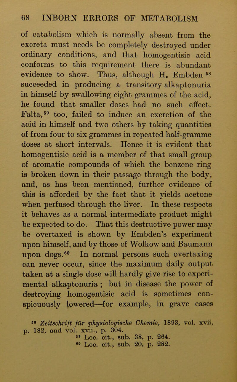 of catabolism which is normally absent from the excreta must needs be completely destroyed under ordinary conditions, and that homogentisic acid conforms to this requirement there is abundant evidence to show. Thus, although H, Embden succeeded in producing a transitory alkaptonuria in himself by swallowing eight grammes of the acid, he found that smaller doses had no such effect. Falta,®® too, failed to induce an excretion of the acid in himself and two others by taking quantities of from four to six grammes in repeated half-gramme doses at short intervals. Hence it is evident that homogentisic acid is a member of that small group of aromatic compounds of which the benzene ring is broken down in their passage through the body, and, as has been mentioned, further evidence of this is afforded by the fact that it 3uelds acetone when perfused through the liver. In these respects it behaves as a normal intermediate product might be expected to do. That this destructive power may be overtaxed is shown by Embden’s experiment upon himself, and by those of Wolkow and Baumann upon dogs.®° In normal persons such overtaxing can never occur, since the maximum daily output taken at a single dose will hardly give rise to experi- mental alkaptonuria ; but in disease the power of destroying homogentisic acid is sometimes con- spicuously lowered—for example, in grave cases Zeitschrift fiir physiologischs Chemie, 1893, vol. xvii, p. 182, and vol. xvii., p. 304. Loc. cit., sub. 38, p. 264. *® Loc. cit., sub. 20, p. 282.