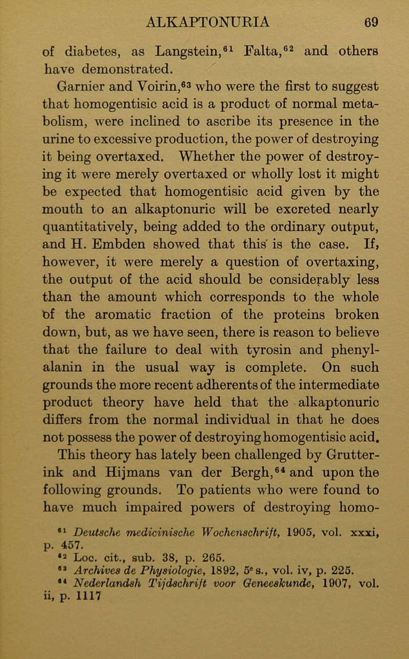 of diabetes, as Langstein,®i Falta,®^ and others have demonstrated. Gamier and Voirin,®^ who were the first to suggest that homogentisic acid is a product of normal meta- bohsm, were incfined to ascribe its presence in the urine to excessive production, the power of destroying it being overtaxed. Whether the power of destroy- ing it were merely overtaxed or whoUy lost it might be expected that homogentisic acid given by the mouth to an alkaptonuric will be excreted nearly quantitatively, being added to the ordinary output, and H. Embden showed that this is the case. If, however, it were merely a question of overtaxing, the output of the acid should be considerably less than the amount which corresponds to the whole of the aromatic fraction of the proteins broken down, but, as we have seen, there is reason to befieve that the failure to deal with tyrosin and phenyl- alanin in the usual way is complete. On such grounds the more recent adherents of the intermediate product theory have held that the alkaptonuric differs from the normal individual in that he does not possess the power of destroying homogentisic acid. This theory has lately been challenged by Grutter- ink and Hijmans van der Bergh,®^and upon the following grounds. To patients who were found to have much impaired powers of destroying homo- Deutsche medicinische Wochenschrift, 1905, vol. xxxi, p. 457. *2 Loc. cit,, sub. 38, p. 265. Archives de Physiologic, 1892, 5®s., vol. iv, p. 225. •* Nederlandsh Tijdschrift voor Oeneeskunde, 1907, vol. ii, p. 1117