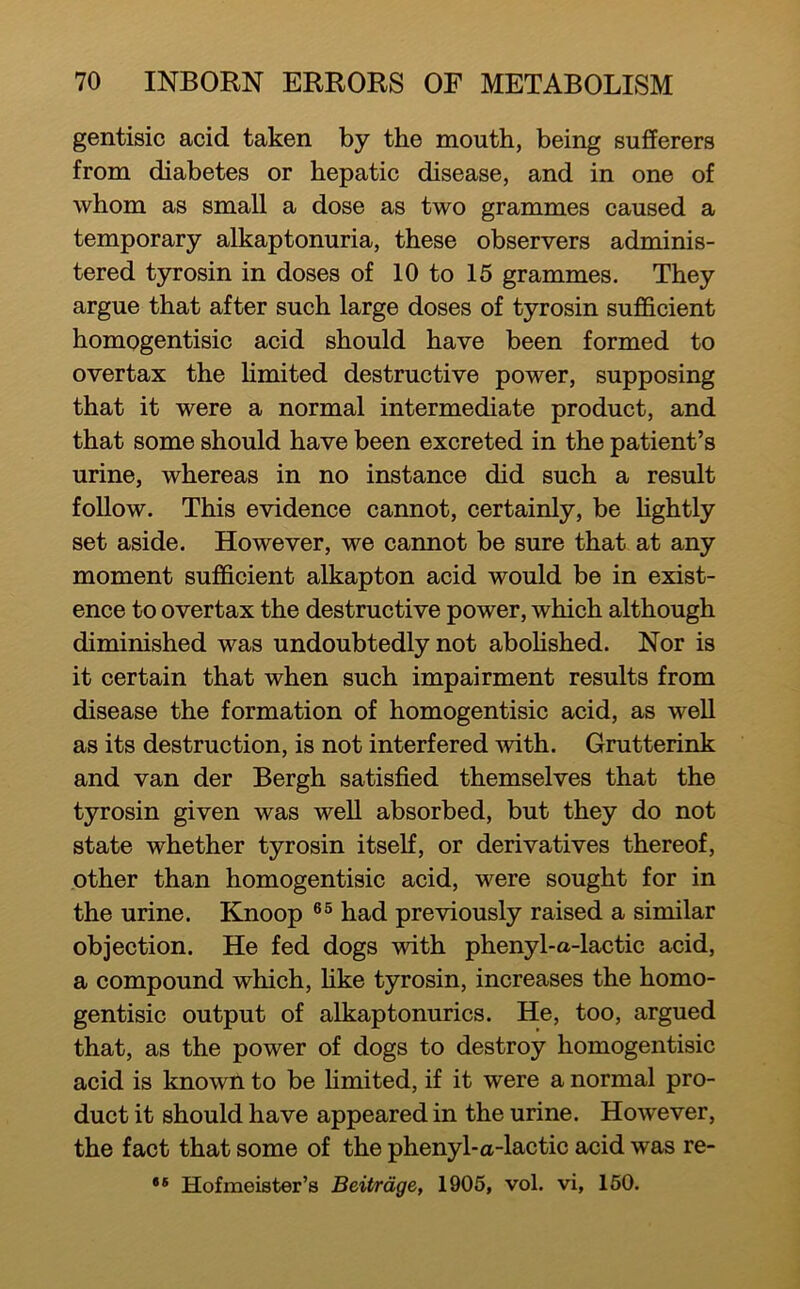 gentisic acid taken by the mouth, being sufferers from diabetes or hepatic disease, and in one of whom as small a dose as two grammes caused a temporary alkaptonuria, these observers adminis- tered tyrosin in doses of 10 to 15 grammes. They argue that after such large doses of tyrosin sufficient homogentisic acid should have been formed to overtax the hmited destructive power, supposing that it were a normal intermediate product, and that some should have been excreted in the patient’s urine, whereas in no instance did such a result follow. This evidence cannot, certainly, be hghtly set aside. However, we cannot be sure that at any moment sufficient alkapton acid would be in exist- ence to overtax the destructive power, which although diminished was undoubtedly not aboHshed. Nor is it certain that when such impairment results from disease the formation of homogentisic acid, as well as its destruction, is not interfered -with. Grutterink and van der Bergh satisfied themselves that the tyrosin given was well absorbed, but they do not state whether tyrosin itself, or derivatives thereof, other than homogentisic acid, were sought for in the urine. Knoop had previously raised a similar objection. He fed dogs with phenyl-a-lactic acid, a compound which, hke tyrosin, increases the homo- gentisic output of alkaptonurics. He, too, argued that, as the power of dogs to destroy homogentisic acid is known to be hmited, if it were a normal pro- duct it should have appeared in the urine. However, the fact that some of the phenyl-a-lactic acid was re- ** Hofmeister’s Beit/rdge, 1905, vol. vi, 160.