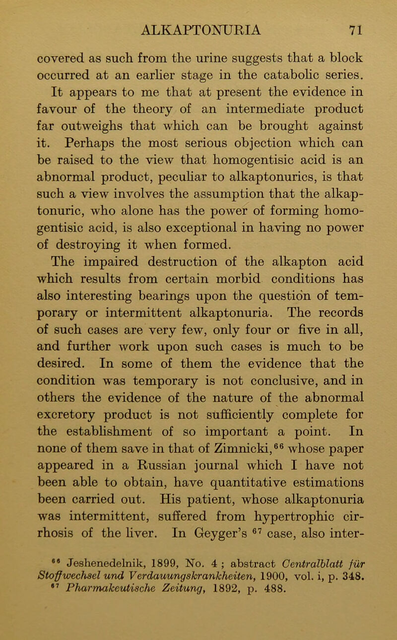 covered as such from the urine suggests that a block occurred at an earher stage in the cataboHc series. It appears to me that at present the evidence in favour of the theory of an intermediate product far outweighs that which can be brought against it. Perhaps the most serious objection which can be raised to the view that homogentisic acid is an abnormal product, pecuhar to alkaptonurics, is that such a view involves the assumption that the alkap- tonuric, who alone has the power of forming homo- gentisic acid, is also exceptional in having no power of destroying it when formed. The impaired destruction of the alkapton acid which results from certain morbid conditions has also interesting bearings upon the question of tem- porary or intermittent alkaptonuria. The records of such cases are very few, only four or five in all, and further work upon such cases is much to be desired. In some of them the evidence that the condition w'as temporary is not conclusive, and in others the evidence of the nature of the abnormal excretory product is not sufficiently complete for the estabhshment of so important a point. In none of them save in that of Zimnicki,®® whose paper appeared in a Russian journal which I have not been able to obtain, have quantitative estimations been carried out. His patient, whose alkaptonuria was intermittent, suffered from hypertrophic cir- rhosis of the liver. In Geyger’s case, also inter- ®* Jeshenedelnik, 1899, No. 4 ; abstract Centralblatt fiir Sto-ffwechael und Verdauungskrankheiten, 1900, vol. i, p. 348. Pharmakeutische Zeitung, 1892, p. 488.