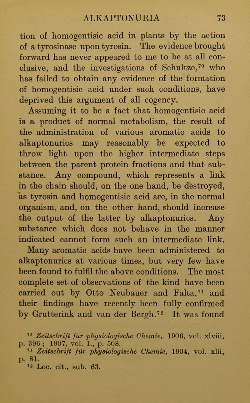 tion of homogentisic acid in plants by the action of a tyrosinase upon tyrosin. The evidence brought forward has never appeared to me to be at all con- clusive, and the investigations of Schultze,’” who has failed to obtain any evidence of the formation of homogentisic acid under such conditions, have deprived this argument of all cogency. Assuming it to be a fact that homogentisic acid is a product of normal metabohsm, the result of the administration of various aromatic acids to alkaptonurics may reasonably be expected to throw hght upon the higher intermediate steps between the parent protein fractions and that sub- stance. Any compound, which represents a Hnk in the chain should, on the one hand, be destroyed, as tyrosin and hgmogentisic acid are, in the normal organism, and, on the other hand, should increase the output of the latter by alkaptonurics. Any substance which does not behave in the manner indicated cannot form such an intermediate Hnk. Many aromatic acids have been administered to alkaptonurics at various times, but very few have been found to fulfil the above conditions. The most complete set of observations of the kind have been carried out by Otto Neubauer and Falta,’^ and their findings have recently been fully confirmed by Grutterink and van der Bergh.’^ It was found Zeitschrift fiir physiologische Chemie, 1906, vol. xlviii, p. 396 ; 1907, vol. L, p. 608. ” Zeitschrift fiir physiologische Chemie, 1904, vol. xlii, p. 81. ’2 Loc. cit., sub. 63.