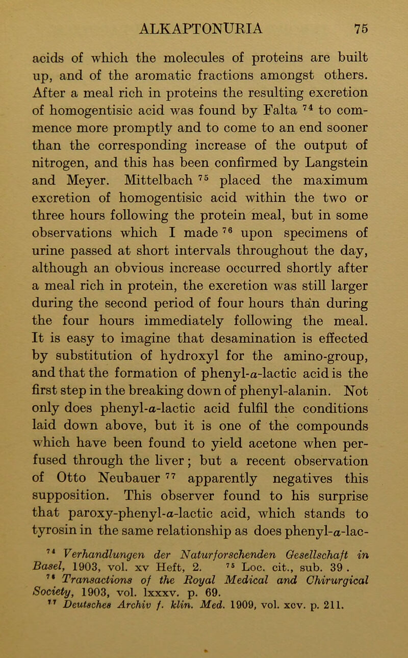 acids of which the molecules of proteins are built up, and of the aromatic fractions amongst others. After a meal rich in proteins the resulting excretion of homogentisic acid was found by Falta to com- mence more promptly and to come to an end sooner than the corresponding increase of the output of nitrogen, and this has been confirmed by Langstein and Meyer. Mittelbach placed the maximum excretion of homogentisic acid within the two or three hours following the protein meal, but in some observations which I made upon specimens of urine passed at short intervals throughout the day, although an obvious increase occurred shortly after a meal rich in protein, the excretion was still larger during the second period of four hours than during the four hours immediately following the meal. It is easy to imagine that desamination is effected by substitution of hydroxyl for the amino-group, and that the formation of phenyl-a-lactic acid is the first step in the breaking down of phenyl-alanin. Not only does phenyl-a-lactic acid fulfil the conditions laid down above, but it is one of the compounds which have been found to yield acetone when per- fused through the fiver; but a recent observation of Otto Neubauer apparently negatives this supposition. This observer found to his surprise that paroxy-phenyl-a-lactic acid, which stands to tyrosin in the same relationship as does phenyl-a-lac- Verhandlungen der Naturforschenden Gesellschaft in Basel, 1903, vol. xv Heft, 2. Loc. cit., sub. 39 . Transactions of the Royal Medical and Chirurgical Society, 1903, vol. Ixxxv. p. 69. Deutsches Archiv f. Min. Med. 1909, vol. xcv. p. 211.