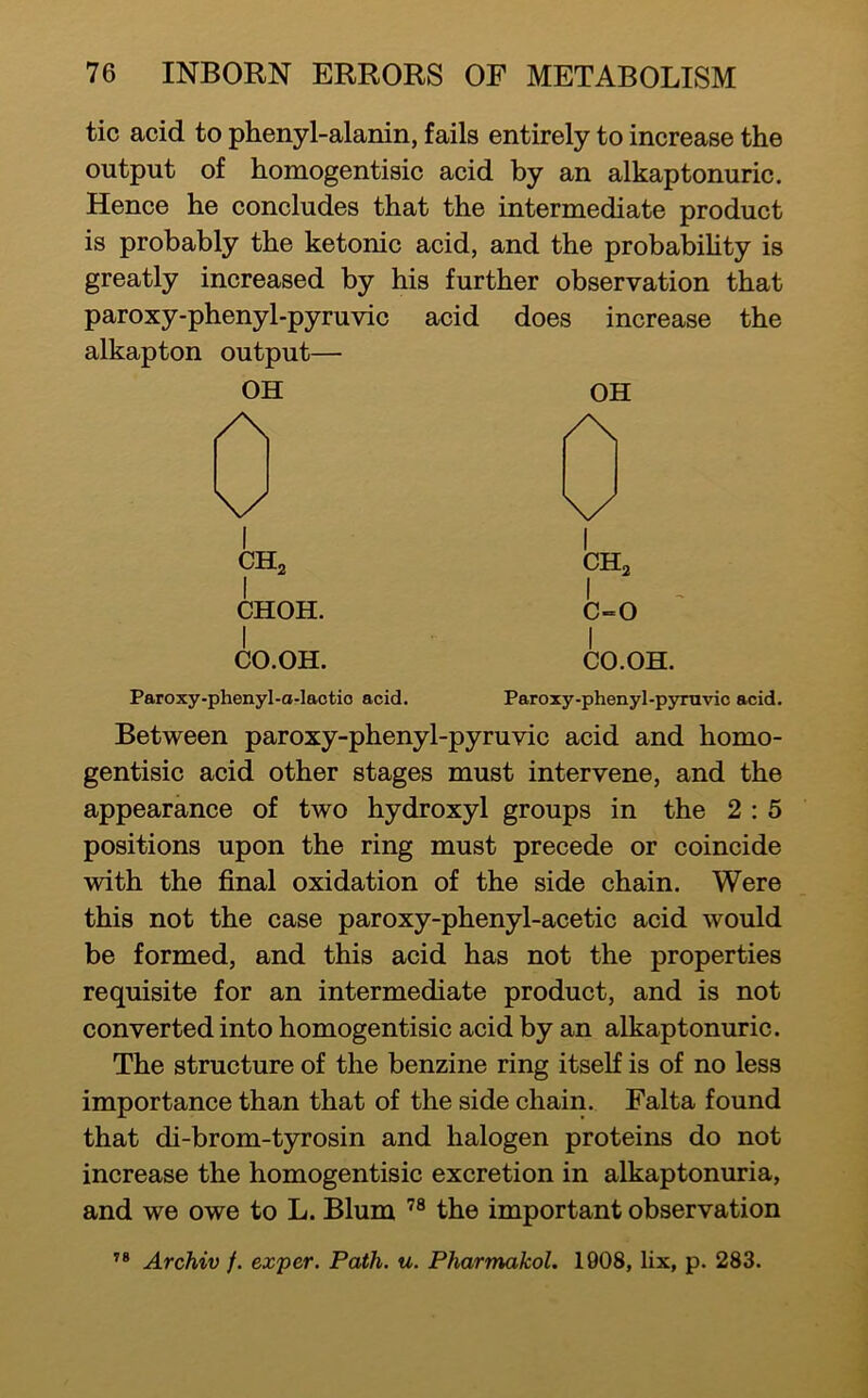 tic acid to phenyl-alanin, fails entirely to increase the output of homogentisic acid by an alkaptonuric. Hence he concludes that the intermediate product is probably the ketonic acid, and the probabihty is greatly increased by his further observation that paroxy-phenyl-pyruvic acid does increase the alkapton output— OH OH /\ \/ \x 1 CHa 1 CHa 1 CHOH. 1 C-0 1 CO.OH. 1 CO.OH. Paroxy-phenyl-o-laotio acid. Paroxy-phenyl-pyruvic acid. Between paroxy-phenyl-pyruvic acid and homo- gentisic acid other stages must intervene, and the appearance of two hydroxyl groups in the 2 : 5 positions upon the ring must precede or coincide with the final oxidation of the side chain. Were this not the case paroxy-phenyl-acetic acid would be formed, and this acid has not the properties requisite for an intermediate product, and is not converted into homogentisic acid by an alkaptonuric. The structure of the benzine ring itseK is of no less importance than that of the side chain. Falta found that di-brom-tyrosin and halogen proteins do not increase the homogentisic excretion in alkaptonuria, and we owe to L. Blum the important observation ’* Archiv f. exper. Path. u. PharmakoL 1908, lix, p. 283.