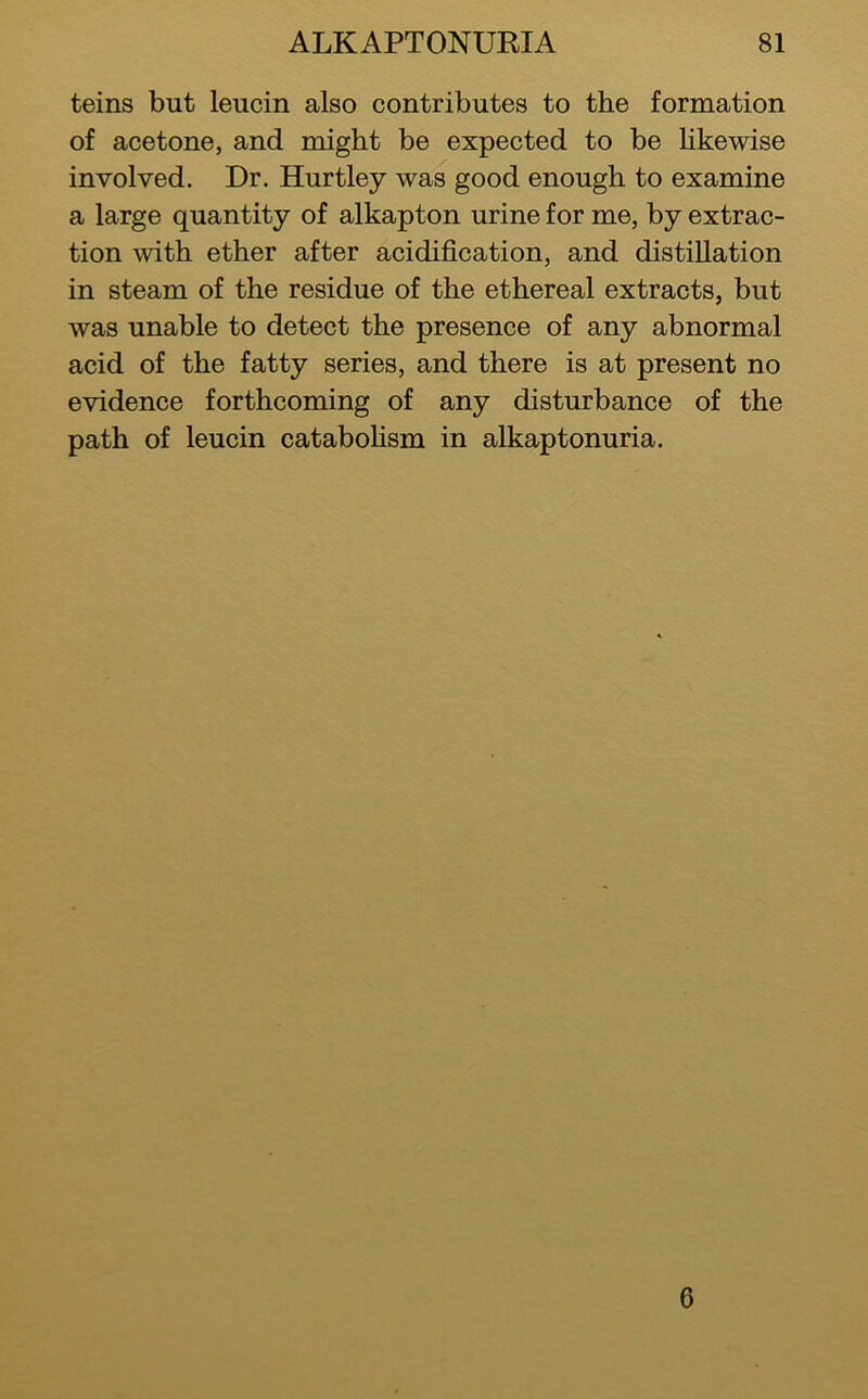 teins but leucin also contributes to the formation of acetone, and might be expected to be Hkewise involved. Dr. Hartley was good enough to examine a large quantity of alkapton urine for me, by extrac- tion with ether after aeidification, and distillation in steam of the residue of the ethereal extracts, but was unable to detect the presence of any abnormal acid of the fatty series, and there is at present no evidence fortheoming of any disturbance of the path of leuein cataboHsm in alkaptonuria. 6