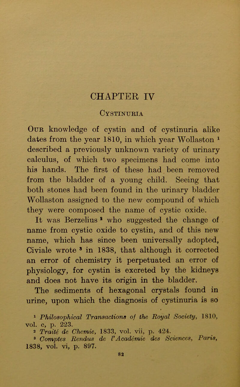 CHAPTER IV Cystinuria Our knowledge of cystin and of cystinuria alike dates from the year 1810, in which year Wollaston ^ described a previously unknown variety of urinary calculus, of which two specimens had come into his hands. The first of these had been removed from the bladder of a young child. Seeing that both stones had been found in the urinary bladder Wollaston assigned to the new compound of which they were composed the name of cystic oxide. It was Berzelius * who suggested the change of name from cystic oxide to cystin, and of this new name, which has since been universally adopted, Civiale wrote ’ in 1838, that although it corrected an error of chemistry it perpetuated an error of physiology, for cystin is excreted by the kidneys and does not have its origin in the bladder. The sediments of hexagonal crystals found in urine, upon which the diagnosis of cystinuria is so ^ Philosophical Transactions of the Royal Society, 1810, vol. c, p. 223. 2 Traite de Chemie, 1833, vol. vii, p. 424. * Comptes Rendus de VAcademie des Sciences, Paris, 1838, vol. vi, p. 897.