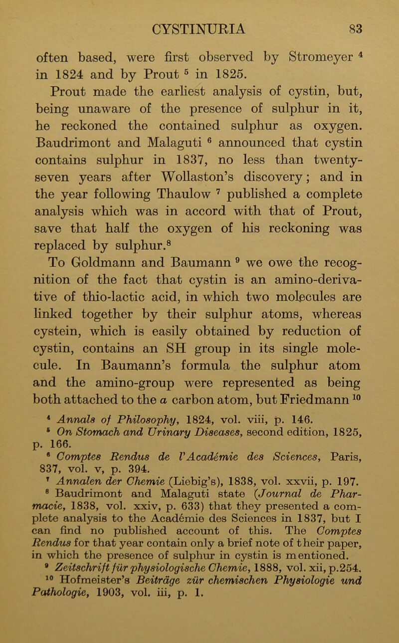 often based, were first observed by Stromeyer ^ in 1824 and by Front ® in 1825. Front made the earliest analysis of cystin, bnt, being nnaware of the presence of snlphnr in it, he reckoned the contained snlphnr as oxygen. Bandrimont and Malagnti ® annonnced that cystin contains snlphnr in 1837, no less than twenty- seven years after Wollaston’s discovery; and in the year following Thanlow ’ pnbhshed a complete analysis which was in accord with that of Front, save that half the oxygen of his reckoning was replaced by snlphnr.® To Goldmann and Banmann ® we owe the recog- nition of the fact that cystin is an amino-deriva- tive of thio-lactic acid, in which two molecnles are linked together by their snlphnr atoms, whereas cystein, which is easily obtained by rednction of cystin, contains an SH gronp in its single mole- cnle. In Banmann’s formnla the snlphnr atom and the amino-gronp were represented as being both attached to the a carbon atom, bnt Friedmann * Annals of Philosophy, 1824, vol. viii, p. 146. * On Stomach and Urinary Diseases, second edition, 1825, p. 166. * Gomptes Rendus de VAcademic des Sciences, Paris, 837, vol. V, p. 394. ' Annalen der Chemie (Liebig’s), 1838, vol. xxvii, p. 197. ® Bandrimont and Malagnti state {Journal de Phar- macie, 1838, vol. xxiv, p. 633) that they presented a com- plete analysis to the Academie des Sciences in 1837, bnt I can find no pnblished acconnt of this. The Gomptes Rendus for that year contain only a brief note of their paper, in which the presence of snlphnr in cystin is mentioned. * ZeitschriftfurphysiologischeGhemie,lSSS, vol. xii, p.264. Hofmeister’s BeiPrdge ziir chemischen Physiologic und Pathologic, 1903, vol. iii, p. 1.