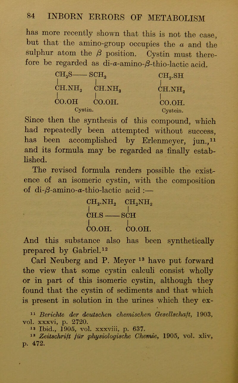 has more recently shown that this is not the case, but that the amino-group occupies the a and the sulphur atom the ^ position. Cystin must there- fore be regarded as di-a-amino-yS-thio-lactic acid. CHgS SCHa I I CH.NH2 CH.NHo I I CO.OH CO.OH. Cystin. CH2.SH I CH.NH2 I CO.OH. Cystein. Since then the synthesis of this compound, which had repeatedly been attempted without success, has been accompHshed by Erlenmeyer, jun.,11 and its formula may be regarded as finally estab- lished. The revised formula renders possible the exist- ence of an isomeric cystin, with the composition of di-/3-amino-a-thio-lactic acid :— CH2.NH2 CH2NH2 I I CH.S SCH I I CO.OH. CO.OH. And this substance also has been synthetically prepared by Gabriel. Carl Neuberg and P. Meyer have put forward the view that some cystin calcuH consist wholly or in part of this isomeric cystin, although they found that the cystin of sediments and that which is present in solution in the urines which they ex- Berichte der deutschen chemischen Oesellschaft, 1903, vol. xxxvi, p. 2720. Ibid., 1905, vol. xxxrvoii, p. 637. Zeitschrift fiir physiologische Chemie, 1905, vol. xliv, p. 472.