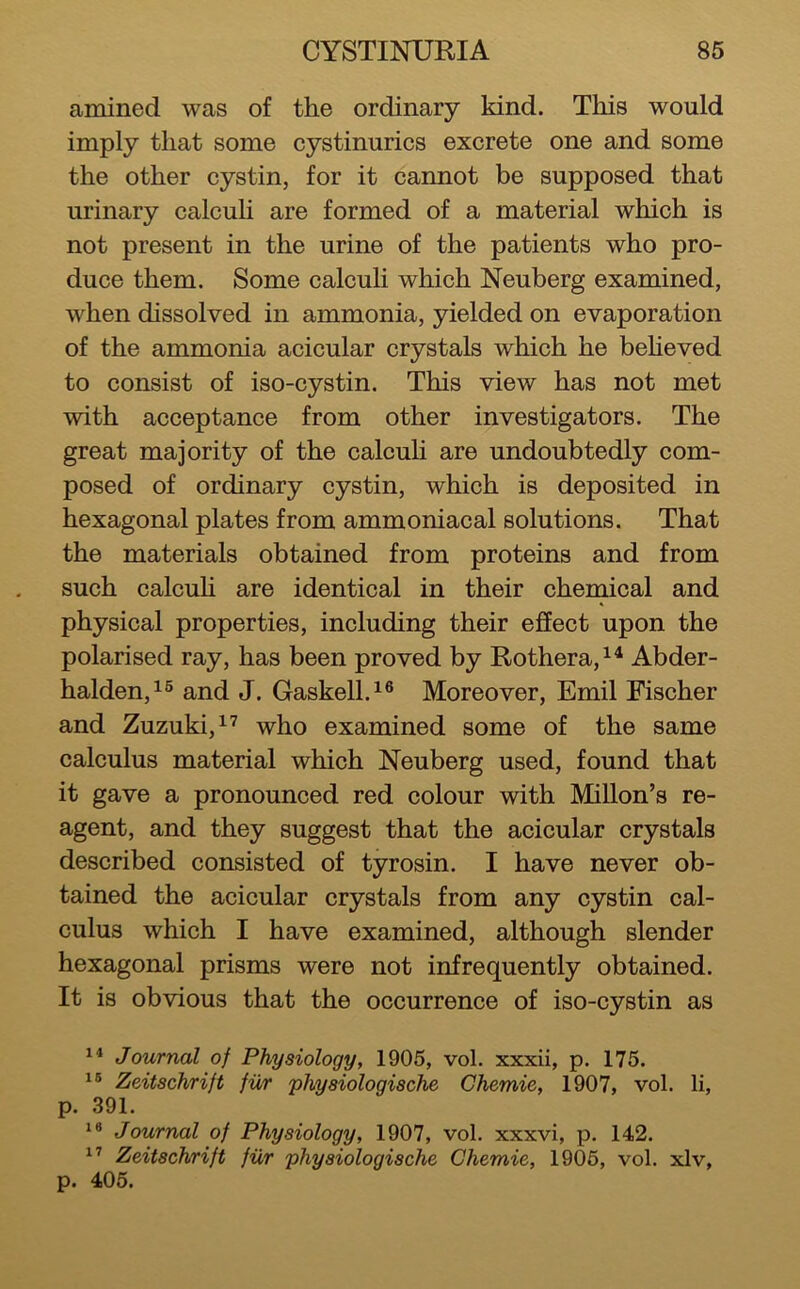 amined was of the ordinary kind. This would imply that some cystinurics excrete one and some the other cystin, for it cannot be supposed that urinary calculi are formed of a material which is not present in the urine of the patients who pro- duce them. Some calculi which Neuberg examined, when dissolved in ammonia, yielded on evaporation of the ammonia acicular crystals which he beheved to consist of iso-cystin. This view has not met with acceptance from other investigators. The great majority of the calculi are undoubtedly com- posed of ordinary cystin, which is deposited in hexagonal plates from ammoniacal solutions. That the materials obtained from proteins and from such calculi are identical in their chemical and physical properties, including their effect upon the polarised ray, has been proved by Rothera,^^ Abder- halden,!® and J. Gaskell.^® Moreover, Emil Fischer and Zuzuki,^^ who examined some of the same calculus material which Neuberg used, found that it gave a pronounced red colour with Millon’s re- agent, and they suggest that the acicular crystals described consisted of tyrosin. I have never ob- tained the acicular crystals from any cystin cal- culus which I have examined, although slender hexagonal prisms were not infrequently obtained. It is obvious that the occurrence of iso-cystin as Journal of Physiology, 1905, vol. xxxii, p. 175. Zeitschrift fur 'physiologische Chemie, 1907, vol. li, p. 391. Journal of Physiology, 1907, vol, xxxvi, p. 142. Zeitschrift fur 'physiologische Chemie, 1905, vol. xlv, p. 405.