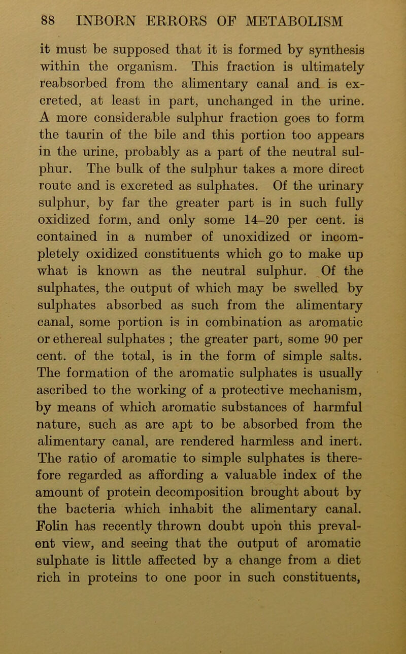 it must be supposed that it is formed by synthesis within the organism. This fraction is ultimately reabsorbed from the alimentary canal and is ex- creted, at least in part, unchanged in the urine. A more considerable sulphur fraction goes to form the taurin of the bile and this portion too appears in the urine, probably as a part of the neutral sul- phur. The bulk of the sulphur takes a more direct route and is excreted as sulphates. Of the urinary sulphur, by far the greater part is in such fully oxidized form, and only some 14-20 per cent, is contained in a number of unoxidized or incom- pletely oxidized constituents which go to make up what is known as the neutral sulphur. Of the sulphates, the output of which may be swelled by sulphates absorbed as such from the ahmentary canal, some portion is in combination as aromatic or ethereal sulphates ; the greater part, some 90 per cent, of the total, is in the form of simple salts. The formation of the aromatic sulphates is usually ascribed to the working of a protective mechanism, by means of which aromatic substances of harmful nature, such as are apt to be absorbed from the ahmentary canal, are rendered harmless and inert. The ratio of aromatic to simple sulphates is there- fore regarded as affording a valuable index of the amount of protein decomposition brought about by the bacteria which inhabit the ahmentary canal. Fohn has recently thrown doubt upon this preval- ent view, and seeing that the output of aromatic sulphate is httle affected by a change from a diet rich in proteins to one poor in such constituents,