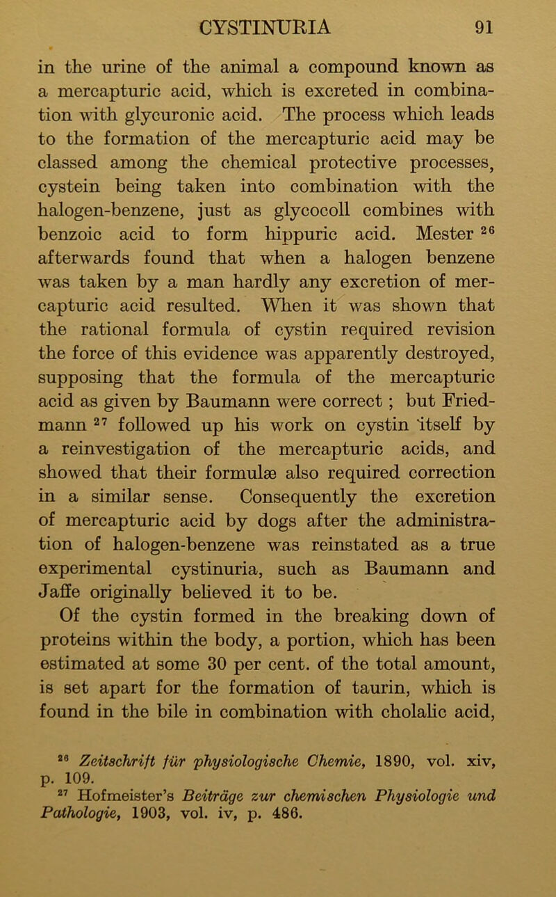 in the urine of the animal a compound known as a mercapturic acid, which is excreted in combina- tion wdth glycuronic acid. The process which leads to the formation of the mercapturic acid may be classed among the chemical protective processes, cystein being taken into combination with the halogen-benzene, just as glycocoll combines with benzoic acid to form hippuric acid. Mester afterwards found that when a halogen benzene was taken by a man hardly any excretion of mer- capturic acid resulted. When it was shown that the rational formula of cystin required revision the force of this evidence was apparently destroyed, supposing that the formula of the mercapturic acid as given by Baumann were correct; but Fried- mann 27 followed up his work on cystin Itself by a reinvestigation of the mercapturic acids, and showed that their formulae also required correction in a similar sense. Consequently the excretion of mercapturic acid by dogs after the administra- tion of halogen-benzene was reinstated as a true experimental cystinuria, such as Baumann and Jaffe originally beheved it to be. Of the cystin formed in the breaking down of proteins within the body, a portion, which has been estimated at some 30 per cent, of the total amount, is set apart for the formation of taurin, which is found in the bile in combination with cholahc acid, Zeitschrift fiXr physiologische Chemie, 1890, vol. xiv, p. 109. ^7 Hofmeister’s Beitrdge zur chemiachen Physiologic und Pathologic, 1903, vol. iv, p. 486.