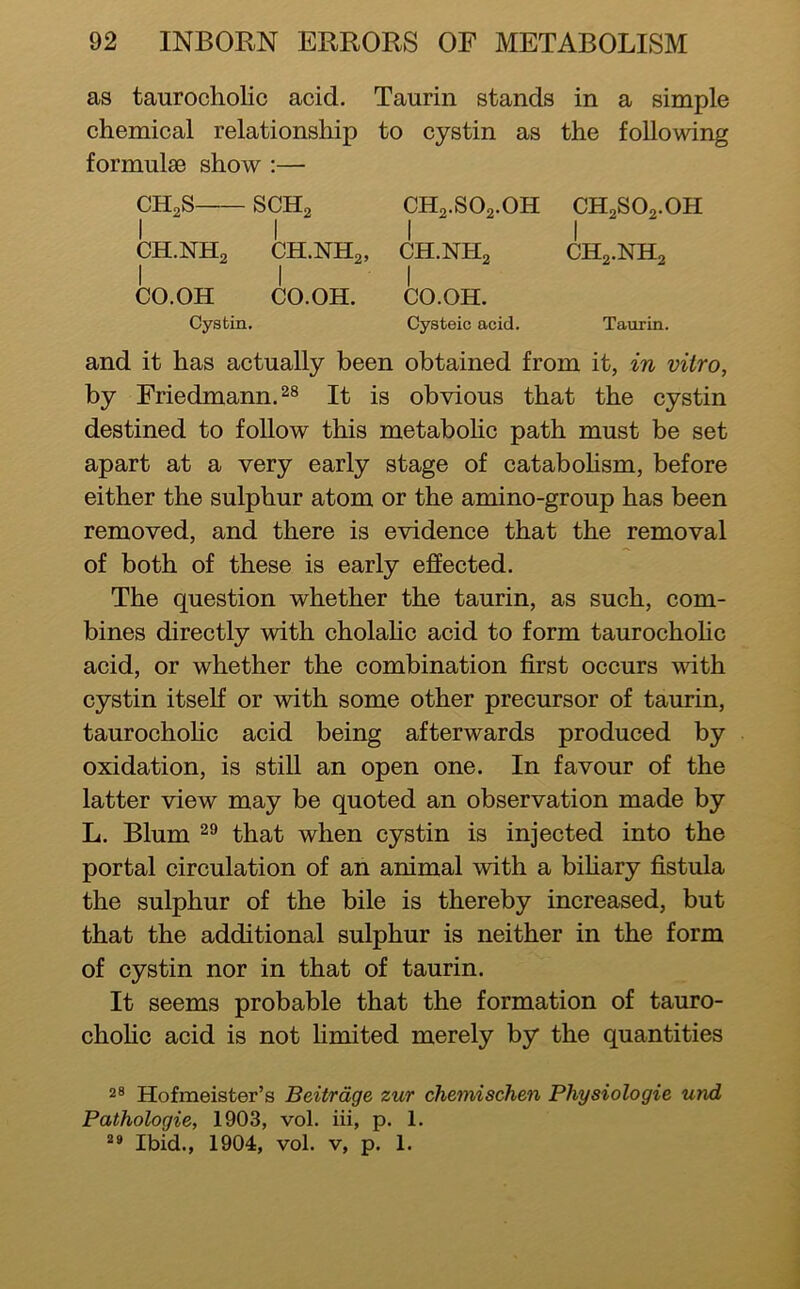 as taurocholic acid. Taurin stands in a simple chemical relationship to cystin as the following formulae show :— CH2S SCHg CH2.SO2.OH CH2SO2.OH III I CH.NH2 CH.NH2, CH.NH2 CH2.NH2 I I I CO.OH CO.OH. CO.OH. Cystin. Cysteic acid. Taurin. and it has actually been obtained from it, in vitro, by Friedmann. It is obvious that the cystin destined to follow this metabohc path must be set apart at a very early stage of cataboHsm, before either the sulphur atom or the amino-group has been removed, and there is evidence that the removal of both of these is early effected. The question whether the taurin, as such, com- bines directly with cholahc acid to form taurochohc acid, or whether the combination first occurs vdth cystin itself or with some other precursor of taurin, taurochohc acid being afterwards produced by oxidation, is still an open one. In favour of the latter view may be quoted an observation made by L. Blum that when cystin is injected into the portal circulation of an animal with a bihary fistula the sulphur of the bile is thereby increased, but that the additional sulphur is neither in the form of cystin nor in that of taurin. It seems probable that the formation of tauro- chohc acid is not limited merely by the quantities 2® Hofmeister’s Beitrdge zur chemischen Physiologic und Pathologic, 1903, vol. iii, p. 1. Ibid., 1904, vol. v, p. 1.