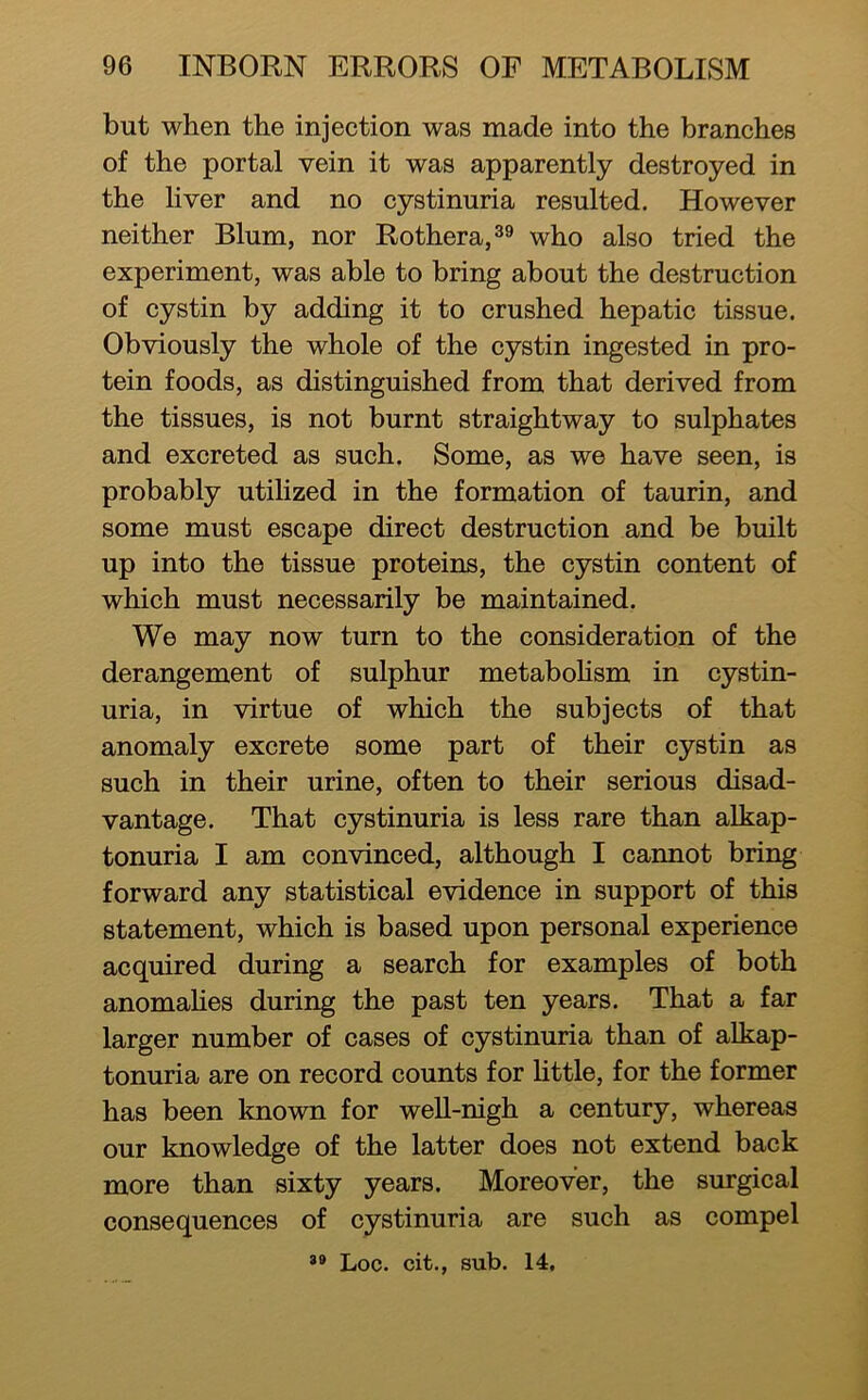 but when the injection was made into the branches of the portal vein it was apparently destroyed in the liver and no cystinuria resulted. However neither Blum, nor Rothera,^® who also tried the experiment, was able to bring about the destruction of cystin by adding it to crushed hepatic tissue. Obviously the whole of the cystin ingested in pro- tein foods, as distinguished from that derived from the tissues, is not burnt straightway to sulphates and excreted as such. Some, as we have seen, is probably utilized in the formation of taurin, and some must escape direct destruction and be built up into the tissue proteins, the cystin content of which must necessarily be maintained. We may now turn to the consideration of the derangement of sulphur metaboHsm in cystin- uria, in virtue of which the subjects of that anomaly excrete some part of their cystin as such in their urine, often to their serious disad- vantage. That cystinuria is less rare than alkap- tonuria I am convinced, although I cannot bring forward any statistical evidence in support of this statement, which is based upon personal experience acquired during a search for examples of both anomahes during the past ten years. That a far larger number of cases of cystinuria than of alkap- tonuria are on record counts for httle, for the former has been known for weU-nigh a century, whereas our knowledge of the latter does not extend back more than sixty years. Moreover, the surgical consequences of cystinuria are such as compel